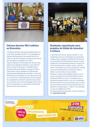 Câmara devolve R$ 2 milhões
ao Executivo
A Prefeitura de Ubá, através do prefeito Edson Tei-
xeira Filho, participou dia 26/11, de solenidade na
Câmara Municipal para a devolução de R$ 2 mi-
lhões da Câmara Municipal, proveniente da otimiza-
ção de gastos do Legislativo em 2019.
O gesto representa a devolução dos recursos não
gastos pelo Legislativo Ubaense, e que retornam
para os cofres do Executivo. O prefeito Edson,
acompanhado do secretário municipal de Obras,
João Gomes Júnior, agradeceu à Câmara pelo
gesto pela sensibilidade para perceber o momento
delicado pelo qual passam os municípios para reali-
zar a economia e a devolução dos recursos. Segun-
do o presidente da Câmara, vereador Jorge Gervá-
sio, o ato trata-se de uma antecipação de recurso, e
até 31 de dezembro um valor adicional ainda será
devolvido aos cofres públicos.
Realizada capacitação para
projetos do Edital de Incentivo
à Cultura
A Secretaria de Cultura realizou dia 02/12, uma
capacitação para os interessados em apresentar
projetos para a seleção do Edital 2019 de Incenti-
vo à Cultura/Fundo Municipal de Cultura. A capa-
citação foi conduzida pela produtora cultural e es-
critora premiada com o prêmio Jabuti, Júlia Me-
deiros. Participaram do evento produtores, artistas
e técnicos interessados em entender melhor o
Edital e como montar um bom projeto.
Neste ano, serão contemplados projetos com re-
cursos oriundos do Fundo Municipal de Cultura,
totalizando R$ 50 mil reais. A novidade é que o
proponente poderá buscar uma nova modalidade
de financiamento com outras fontes, para a execu-
ção do projeto através de incentivo fiscal que res-
peitarão a Lei Municipal n° 4.484/17, por dedução
no valor do ISSQN e/ou IPTU.
Inscrições até 20 de dezembro. Confira o Edital no
site UBA.MG.GOV.BR.
 