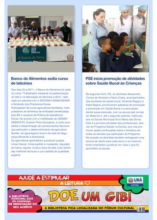 Banco de Alimentos sedia curso
de laticínios
Dos dias 25 a 29/11, o Banco de Alimentos foi sede
do curso “Trabalhador artesanal na pasteurização
do leite e na fabricação de laticínios e afins”, reali-
zado em parceria com o SISTEMA FAEMG/SENAR
e Sindicato dos Produtores Rurais.
Participaram do curso agricultores familiares, mani-
puladores de alimentos de entidades beneficiadas
pelo BA e usuários da Política de Assistência
Social. De acordo com o mobilizador do SENAR/-
SINDICATO, Everton Pinto Gonçalves, o curso pos-
sibilita a disseminação de conhecimentos técnicos
que estimulam o desenvolvimento da agricultura
familiar, do agronegócio local e da rede de Segu-
rança Alimentar e Nutricional.
Os agricultores aprenderam a produzir queijos
minas frescal, minas padrão e mussarela, requeijão
em barra, iogurte, ricota e doce de leite, tudo dentro
das melhores técnicas e com padrão de qualidade
superior.
PSE inicia promoção de atividades
sobre Saúde Bucal às Crianças
Na segunda-feira (18), os dentistas Alessandro
Correa de Almeida e Flávia Costa, acompanhados
das auxiliares de saúde bucal, Amanda Ragazzi e
Katia Regina, promoveram palestras de promoção
e prevenção em Saúde Bucal e a escovação
dental supervisionada, com os alunos das turmas
do Maternal 2, até o segundo período, matricula-
dos na Escola Municipal Vovó Maria das Dores.
Esta é a primeira atividade dos profissionais, atra-
vés do Programa Saúde na Escola, que visa pro-
mover ações continuadas sobre a temática em
todas as escolas que participam do Programa.
Na ocasião os dentistas também entregaram uma
escova de dente para cada aluno e os mesmos
foram orientados a praticar em casa o que foi
aprendido na escola.
 