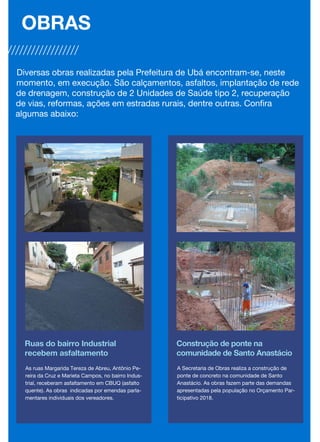 Ruas do bairro Industrial
recebem asfaltamento
As ruas Margarida Tereza de Abreu, Antônio Pe-
reira da Cruz e Marieta Campos, no bairro Indus-
trial, receberam asfaltamento em CBUQ (asfalto
quente). As obras indicadas por emendas parla-
mentares individuais dos vereadores.
Construção de ponte na
comunidade de Santo Anastácio
A Secretaria de Obras realiza a construção de
ponte de concreto na comunidade de Santo
Anastácio. As obras fazem parte das demandas
apresentadas pela população no Orçamento Par-
ticipativo 2018.
OBRAS
Diversas obras realizadas pela Prefeitura de Ubá encontram-se, neste
momento, em execução. São calçamentos, asfaltos, implantação de rede
de drenagem, construção de 2 Unidades de Saúde tipo 2, recuperação
de vias, reformas, ações em estradas rurais, dentre outras. Confira
algumas abaixo:
 