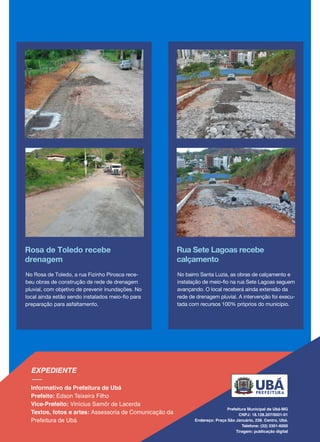 Rosa de Toledo recebe
drenagem
No Rosa de Toledo, a rua Fizinho Pirosca rece-
beu obras de construção de rede de drenagem
pluvial, com objetivo de prevenir inundações. No
local ainda estão sendo instalados meio-fio para
preparação para asfaltamento.
Rua Sete Lagoas recebe
calçamento
No bairro Santa Luzia, as obras de calçamento e
instalação de meio-fio na rua Sete Lagoas seguem
avançando. O local receberá ainda extensão da
rede de drenagem pluvial. A intervenção foi execu-
tada com recursos 100% próprios do município.
 