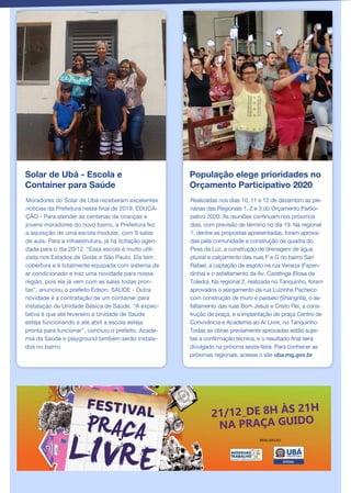 Solar de Ubá - Escola e
Container para Saúde
Moradores do Solar de Ubá receberam excelentes
notícias da Prefeitura neste final de 2019. EDUCA-
ÇÃO - Para atender às centenas de crianças e
jovens moradores do novo bairro, a Prefeitura fez
a aquisição de uma escola modular, com 9 salas
de aula. Para a infraestrutura, já há licitação agen-
dada para o dia 20/12. “Essa escola é muito utili-
zada nos Estados de Goiás e São Paulo. Ela tem
cobertura e é totalmente equipada com sistema de
ar condicionado e traz uma novidade para nossa
região, pois ela já vem com as salas todas pron-
tas”, anunciou o prefeito Edson. SAÚDE - Outra
novidade é a contratação de um container para
instalação de Unidade Básica de Saúde. “A expec-
tativa é que até fevereiro a Unidade de Saúde
esteja funcionando e até abril a escola esteja
pronta para funcionar”, concluiu o prefeito. Acade-
mia da Saúde e playground também serão instala-
dos no bairro.
População elege prioridades no
Orçamento Participativo 2020
Realizadas nos dias 10, 11 e 12 de dezembro as ple-
nárias das Regionais 1, 2 e 3 do Orçamento Partici-
pativo 2020. As reuniões continuam nos próximos
dias, com previsão de término no dia 19. Na regional
1, dentre as propostas apresentadas, foram aprova-
das pela comunidade a construção da quadra do
Pires da Luz, a construção de drenagem de água
pluvial e calçamento das ruas F e G no bairro San
Rafael, a captação de esgoto na rua Veneza (Fazen-
dinha) e o asfaltamento da Av. Caratinga (Rosa de
Toledo). Na regional 2, realizada no Tanquinho, foram
aprovados o alargamento da rua Luizinha Pacheco
com construção de muro e passeio (Shangrilá), o as-
faltamento das ruas Bom Jesus e Cristo Rei, a cons-
trução de praça, e a implantação de praça Centro de
Convivência e Academia ao Ar Livre, no Tanquinho.
Todas as obras previamente aprovadas estão sujei-
tas a confirmação técnica, e o resultado final será
divulgado na próxima sexta-feira. Para conhecer as
próximas regionais, acesse o site uba.mg.gov.br
 