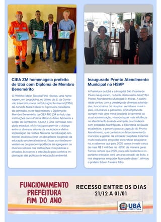 CIEA ZM homenageia prefeito
de Ubá com Diploma de Membro
Benemérito
O Prefeito Edson Teixeira Filho recebeu uma home-
nagem, em Leopoldina, no último dia 6, da Comis-
são Interinstitucional de Educação Ambiental (CIEA)
da Zona da Mata. Edson foi o primeiro presidente
da comissão, e por isso recebeu o Diploma de
Membro Benemérito da CIEA MG ZM ao lado das
instituições como Polícia Militar do Meio Ambiente e
Corpo de Bombeiros. A CIEA é uma comissão cole-
giada estadual, efoi criada para permitir o diálogo
entre os diversos setores da sociedade e efetiva
implantação da Política Nacional de Educação Am-
biental, atuando como um dos pilares da gestão da
educação ambiental nacional. Essas comissões re-
vestem-se de grande importância ao agregarem os
diversos setores das instituições civis públicas e
privadas, buscando a articulação para a efetiva im-
plantação das políticas de educação ambiental.
Inaugurado Pronto Atendimento
Municipal no HSVP
A Prefeitura de Ubá e o Hospital São Vicente de
Paulo inauguraram, na tarde desta sexta-feira (13) o
Pronto Atendimento Municipal 24 Horas. A soleni-
dade contou com a presença de diversas autorida-
des, funcionários do Hospital, servidores munici-
pais, voluntários e pacientes. Com objetivo de
cumprir mais uma meta do plano de governo da
atual administração, visando trazer mais eficiência
no atendimento à saúde e ampliar os convênios
com entidades filantrópicas, a Secretaria de Saúde
estabeleceu a parceria para a cogestão do Pronto
Atendimento, que contará com financiamento do
município e gestão da entidade hospitalar.Estamos
muito realizados em poder concretizar esta parce-
ria, e sabemos que para 2020 vamos investir cerca
de mais R$ 3 milhões no HSVP, de maneira geral.
Temos certeza que 2020, para esta resiliente e im-
portante entidade, será um ano coroado de êxito, e
nos alegramos em poder fazer parte disso", afirmou
o prefeito Edson Teixeira Filho.
 