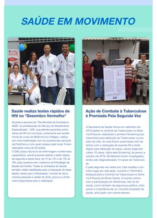 Saúde realiza testes rápidos de
HIV no "Dezembro Vermelho"
Durante a semana do “Dia Mundial de Combate à
AIDS” os profissionais do Serviço de Atendimento
Especializado - SAE, que atende pacientes porta-
dores de HIV do município, juntamente aos acadê-
micos do curso de Medicina do Unifagoc, realiza-
ram uma mobilização com os usuários dos serviços
da Policlínica e com quem passou pelo local. Foram
realizados cerca de 65 testes.
O SAE possui técnicos de enfermagem e enfermeira
capacitados, sendo possível realizar o teste rápido,
de segunda à sexta-feira, de 7h às 12h e de 13h às
16h, para usuários sem cobertura de Estratégia de
Saúde da Família. Todas as Unidades de Saúde
também estão habilitadas para a realização do teste
rápido, basta que o interessado, munido de docu-
mentos pessoais e cartão do SUS, procure a Enfer-
meira responsável para a realização.
Ação de Combate à Tuberculose
é Premiada Pela Segunda Vez
A Secretaria de Saúde iniciou em setembro de
2018 ações no controle de Tuberculose no Siste-
ma Prisional, realizando o primeiro Screening (ras-
treamento) para detecção de Tuberculose no pre-
sídio de Ubá. Ao todo foram examinados 344 de-
tentos com a realização de exames RX e teste
rápido para detecção de casos, sendo diagnosti-
cados 10 casos. Após este Screening, de janeiro a
outubro de 2019, 90 detentos foram investigados,
tendo sido diagnosticados 14 casos de Tuberculo-
se.
E pela segunda vez neste ano, Ubá recebeu o pri-
meiro lugar por esta ação, durante o I Seminário
Estadual para o Controle da Tuberculose no Siste-
ma Prisional de Minas Gerais. O evento contou
com a participação de referências, não só da
saúde, como também da segurança pública, refor-
çando a importância de um conceito ampliado de
saúde, articulado com outros setores.
SAÚDE EM MOVIMENTO
 
