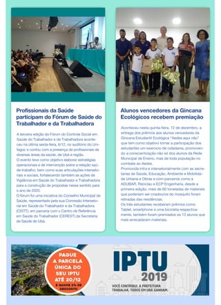 Profissionais da Saúde
participam do Fórum de Saúde do
Trabalhador e da Trabalhadora
A terceira edição do Fórum do Controle Social em
Saúde do Trabalhador e da Trabalhadora aconte-
ceu na última sexta-feira, 6/12, no auditório do Uni-
fagoc e contou com a presença de profissionais de
diversas áreas da saúde, de Ubá e região.
O evento teve como objetivo elaborar estratégias
operacionais e de intervenção sobre a relação saú-
de-trabalho, bem como suas articulações interseto-
riais e sociais, fortalecendo também as ações de
Vigilância em Saúde do Trabalhador e Trabalhadora
para a construção de propostas nesse sentido para
o ano de 2020.
O fórum foi uma iniciativa do Conselho Municipal de
Saúde, representado pela sua Comissão Interseto-
rial em Saúde do Trabalhador e da Trabalhadora
(CISTT), em parceria com o Centro de Referência
em Saúde do Trabalhador (CEREST) da Secretaria
de Saúde de Ubá.
Alunos vencedores da Gincana
Ecológicos recebem premiação
Aconteceu nesta quinta-feira, 12 de dezembro, a
entrega dos prêmios aos alunos vencedores da
Gincana Estudantil Ecológica “Aedes aqui não”
que tem como objetivo tornar a participação dos
estudantes um exercício de cidadania, promoven-
do a conscientização não só dos alunos da Rede
Municipal de Ensino, mas de toda população no
combate ao Aedes.
Promovida intra e intersetorialmente com as secre-
tarias de Saúde, Educação, Ambiente e Mobilida-
de Urbana e Obras e com parceiros como a
ADUBAR, Reciclau e ECP Engenharia, desde a
primeira edição, mais de 60 toneladas de materiais
que poderiam ser criadouros do mosquito foram
retiradas das residências.
Os três estudantes receberam prêmios como
Tablet, smartphone e uma bicicleta respectiva-
mente, também foram premiados os 13 alunos que
mais arrecadaram materiais.
 