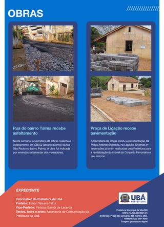 Rua do bairro Talma recebe
asfaltamento
Nesta semana, a secretaria de Obras realizou o
asfaltamento em CBUQ (asfalto quente) da rua
São Paulo no bairro Palma. A obra foi indicada
por emenda parlamentar dos vereadores.
Praça de Ligação recebe
pavimentação
A Secretaria de Obras iniciou a pavimentação da
Praça Antônio Stanziola, na Ligação. Diversas in-
tervenções já foram realizadas pela Prefeitura para
a revitalização do imóvel do Conjunto Ferroviário e
seu entorno.
OBRAS
 