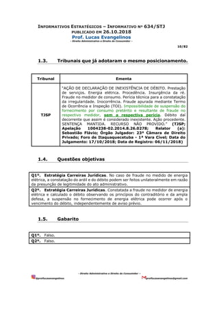 INFORMATIVOS ESTRATÉGICOS – INFORMATIVO Nº 634/STJ
PUBLICADO EM 26.10.2018
Prof. Lucas Evangelinos
- Direito Administrativo e Direito do Consumidor -
10/82
- Direito Administrativo e Direito do Consumidor –
@proflucasevangelinos proflucasevangelinos@gmail.com
1.3. Tribunais que já adotaram o mesmo posicionamento.
Tribunal Ementa
TJSP
“AÇÃO DE DECLARAÇÃO DE INEXISTÊNCIA DE DÉBITO. Prestação
de serviços. Energia elétrica. Procedência. Insurgência da ré.
Fraude no medidor de consumo. Perícia técnica para a constatação
da irregularidade. Inocorrência. Fraude apurada mediante Termo
de Ocorrência e Inspeção (TOI). Impossibilidade de suspensão do
fornecimento por consumo pretérito e resultante de fraude no
respectivo medidor, sem a respectiva perícia. Débito daí
decorrente que assim é considerado inexistente. Ação procedente.
SENTENÇA MANTIDA. RECURSO NÃO PROVIDO.” (TJSP;
Apelação 1004238-02.2014.8.26.0278; Relator (a):
Sebastião Flávio; Órgão Julgador: 23ª Câmara de Direito
Privado; Foro de Itaquaquecetuba - 1ª Vara Cível; Data do
Julgamento: 17/10/2018; Data de Registro: 06/11/2018)
1.4. Questões objetivas
Q1º. Estratégia Carreiras Jurídicas. No caso de fraude no medido de energia
elétrica, a constatação do ardil e do débito podem ser feitos unilateralmente em razão
da presunção de legitimidade do ato administrativo.
Q2º. Estratégia Carreiras Jurídicas. Constatada a fraude no medidor de energia
elétrica e calculado o débito observando os princípios do contraditório e da ampla
defesa, a suspensão no fornecimento de energia elétrica pode ocorrer após o
vencimento do débito, independentemente de aviso prévio.
1.5. Gabarito
Q1º. Falso.
Q2º. Falso.
 