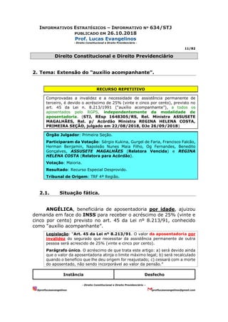 INFORMATIVOS ESTRATÉGICOS – INFORMATIVO Nº 634/STJ
PUBLICADO EM 26.10.2018
Prof. Lucas Evangelinos
- Direito Constitucional e Direito Previdenciário -
11/82
- Direito Constitucional e Direito Previdenciário –
@proflucasevangelinos proflucasevangelinos@gmail.com
Direito Constitucional e Direito Previdenciário
2. Tema: Extensão do “auxílio acompanhante”.
RECURSO REPETITIVO
Comprovadas a invalidez e a necessidade de assistência permanente de
terceiro, é devido o acréscimo de 25% (vinte e cinco por cento), previsto no
art. 45 da Lei n. 8.213/1991 (“auxílio acompanhante”), a todos os
aposentados pelo RGPS, independentemente da modalidade de
aposentadoria. (STJ, REsp 1648305/RS, Rel. Ministra ASSUSETE
MAGALHÃES, Rel. p/ Acórdão Ministra REGINA HELENA COSTA,
PRIMEIRA SEÇÃO, julgado em 22/08/2018, DJe 26/09/2018)
Órgão Julgador: Primeira Seção.
Participaram da Votação: Sérgio Kukina, Gurgel de Faria, Francisco Falcão,
Herman Benjamin, Napoleão Nunes Maia Filho, Og Fernandes, Benedito
Gonçalves, ASSUSETE MAGALHÃES (Relatora Vencida) e REGINA
HELENA COSTA (Relatora para Acórdão).
Votação: Maioria.
Resultado: Recurso Especial Desprovido.
Tribunal de Origem: TRF 4ª Região.
2.1. Situação fática.
ANGÉLICA, beneficiária de aposentadoria por idade, ajuizou
demanda em face do INSS para receber o acréscimo de 25% (vinte e
cinco por cento) previsto no art. 45 da Lei nº 8.213/91, conhecido
como “auxílio acompanhante”.
Legislação: “Art. 45 da Lei nº 8.213/91. O valor da aposentadoria por
invalidez do segurado que necessitar da assistência permanente de outra
pessoa será acrescido de 25% (vinte e cinco por cento).
Parágrafo único. O acréscimo de que trata este artigo: a) será devido ainda
que o valor da aposentadoria atinja o limite máximo legal; b) será recalculado
quando o benefício que lhe deu origem for reajustado; c) cessará com a morte
do aposentado, não sendo incorporável ao valor da pensão.”
Instância Desfecho
 