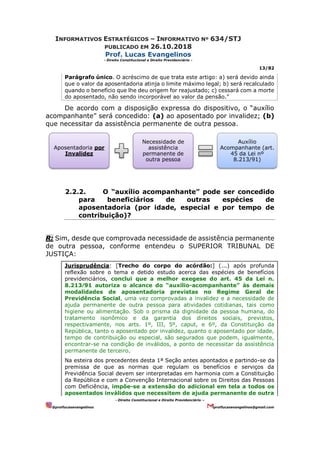 INFORMATIVOS ESTRATÉGICOS – INFORMATIVO Nº 634/STJ
PUBLICADO EM 26.10.2018
Prof. Lucas Evangelinos
- Direito Constitucional e Direito Previdenciário -
13/82
- Direito Constitucional e Direito Previdenciário –
@proflucasevangelinos proflucasevangelinos@gmail.com
Parágrafo único. O acréscimo de que trata este artigo: a) será devido ainda
que o valor da aposentadoria atinja o limite máximo legal; b) será recalculado
quando o benefício que lhe deu origem for reajustado; c) cessará com a morte
do aposentado, não sendo incorporável ao valor da pensão.”
De acordo com a disposição expressa do dispositivo, o “auxílio
acompanhante” será concedido: (a) ao aposentado por invalidez; (b)
que necessitar da assistência permanente de outra pessoa.
2.2.2. O “auxílio acompanhante” pode ser concedido
para beneficiários de outras espécies de
aposentadoria (por idade, especial e por tempo de
contribuição)?
R: Sim, desde que comprovada necessidade de assistência permanente
de outra pessoa, conforme entendeu o SUPERIOR TRIBUNAL DE
JUSTIÇA:
Jurisprudência: [Trecho do corpo do acórdão:] (...) após profunda
reflexão sobre o tema e detido estudo acerca das espécies de benefícios
previdenciários, conclui que a melhor exegese do art. 45 da Lei n.
8.213⁄91 autoriza o alcance do “auxílio-acompanhante” às demais
modalidades de aposentadoria previstas no Regime Geral de
Previdência Social, uma vez comprovadas a invalidez e a necessidade de
ajuda permanente de outra pessoa para atividades cotidianas, tais como
higiene ou alimentação. Sob o prisma da dignidade da pessoa humana, do
tratamento isonômico e da garantia dos direitos sociais, previstos,
respectivamente, nos arts. 1º, III, 5º, caput, e 6º, da Constituição da
República, tanto o aposentado por invalidez, quanto o aposentado por idade,
tempo de contribuição ou especial, são segurados que podem, igualmente,
encontrar-se na condição de inválidos, a ponto de necessitar da assistência
permanente de terceiro.
Na esteira dos precedentes desta 1ª Seção antes apontados e partindo-se da
premissa de que as normas que regulam os benefícios e serviços da
Previdência Social devem ser interpretadas em harmonia com a Constituição
da República e com a Convenção Internacional sobre os Direitos das Pessoas
com Deficiência, impõe-se a extensão do adicional em tela a todos os
aposentados inválidos que necessitem de ajuda permanente de outra
Aposentadoria por
Invalidez
Necessidade de
assistência
permanente de
outra pessoa
Auxílio
Acompanhante (art.
45 da Lei nº
8.213/91)
 