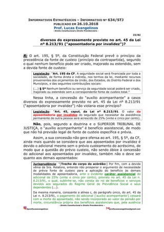 INFORMATIVOS ESTRATÉGICOS – INFORMATIVO Nº 634/STJ
PUBLICADO EM 26.10.2018
Prof. Lucas Evangelinos
- Direito Constitucional e Direito Previdenciário -
15/82
- Direito Constitucional e Direito Previdenciário –
@proflucasevangelinos proflucasevangelinos@gmail.com
diversos do expressamente previsto no art. 45 da Lei
nº 8.213/91 (“aposentadoria por invalidez”)?
R: O art. 195, § 5º, da Constituição Federal prevê o princípio da
precedência da fonte de custeio (princípio da contrapartida), segundo
o qual nenhum benefício pode ser criado, majorado ou estendido, sem
a devida fonte de custeio:
Legislação: “Art. 195 da CF. A seguridade social será financiada por toda a
sociedade, de forma direta e indireta, nos termos da lei, mediante recursos
provenientes dos orçamentos da União, dos Estados, do Distrito Federal e dos
Municípios, e das seguintes contribuições sociais:
(...) § 5º Nenhum benefício ou serviço da seguridade social poderá ser criado,
majorado ou estendido sem a correspondente fonte de custeio total.”
Nessa linha, a concessão do “auxílio acompanhante” a casos
diversos do expressamente previsto no art. 45 da Lei nº 8.213/91
(“aposentadoria por invalidez”) não violaria esse princípio?
Legislação: “Art. 45, caput, da Lei nº 8.213/91. O valor da
aposentadoria por invalidez do segurado que necessitar da assistência
permanente de outra pessoa será acrescido de 25% (vinte e cinco por cento).
Não, pois, segundo a doutrina e o SUPERIOR TRIBUNAL DE
JUSTIÇA, o “auxílio acompanhante” é benefício assistencial, de modo
que não há previsão legal de fonte de custeio específica e prévia.
Assim, a sua concessão não gera ofensa ao art. 195, § 5º, da CF,
ainda mais quando se considera que aos aposentados por invalidez é
devido o adicional mesmo sem o prévio custeamento do acréscimo, de
modo que a questão do prévio custeio, não sendo óbice à concessão
do adicional aos aposentados por invalidez, também não o deve ser
quanto aos demais aposentados:
Jurisprudência: “[Trecho do corpo do acórdão:] Por fim, com a devida
vênia da Sra. Relatora, entendo não prosperar o argumento de necessidade
de prévia fonte de custeio para a aplicação do benefício às demais
modalidades de aposentadoria, ante o evidente caráter assistencial do
adicional de 25% (vinte e cinco por cento), previsto no art. 45 da Lei n.
8.213⁄91, o qual, sublinhe-se, não consta do rol de benefícios e serviços
devidos aos segurados do Regime Geral de Previdência Social e seus
dependentes (...).
Da mesma maneira, consoante a alínea c, do parágrafo único, do art. 45 da
Lei n. 8.213⁄91, o pagamento do adicional [‘auxílio acompanhante’] cessará
com a morte do aposentado, não sendo incorporado ao valor da pensão por
morte, circunstância própria dos benefícios assistenciais que, pela ausência
 