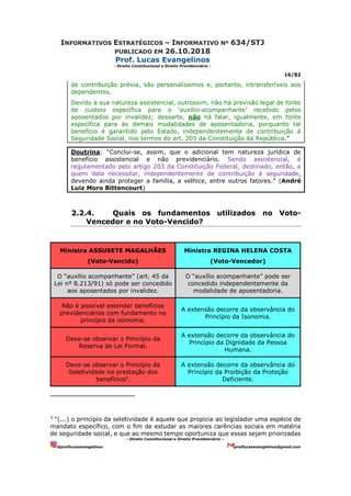 INFORMATIVOS ESTRATÉGICOS – INFORMATIVO Nº 634/STJ
PUBLICADO EM 26.10.2018
Prof. Lucas Evangelinos
- Direito Constitucional e Direito Previdenciário -
16/82
- Direito Constitucional e Direito Previdenciário –
@proflucasevangelinos proflucasevangelinos@gmail.com
de contribuição prévia, são personalíssimos e, portanto, intransferíveis aos
dependentes.
Devido à sua natureza assistencial, outrossim, não há previsão legal de fonte
de custeio específica para o ‘auxílio-acompanhante’ recebido pelos
aposentados por invalidez; dessarte, não há falar, igualmente, em fonte
específica para às demais modalidades de aposentadoria, porquanto tal
benefício é garantido pelo Estado, independentemente de contribuição à
Seguridade Social, nos termos do art. 203 da Constituição da República.”
Doutrina: “Conclui-se, assim, que o adicional tem natureza jurídica de
benefício assistencial e não previdenciário. Sendo assistencial, é
regulamentado pelo artigo 203 da Constituição Federal, destinado, então, a
quem dela necessitar, independentemente de contribuição à seguridade,
devendo ainda proteger a família, a velhice, entre outros fatores.” (André
Luiz Moro Bittencourt)
2.2.4. Quais os fundamentos utilizados no Voto-
Vencedor e no Voto-Vencido?
Ministra ASSUSETE MAGALHÃES
(Voto-Vencido)
Ministra REGINA HELENA COSTA
(Voto-Vencedor)
O “auxílio acompanhante” (art. 45 da
Lei nº 8.213/91) só pode ser concedido
aos aposentados por invalidez.
O “auxílio acompanhante” pode ser
concedido independentemente da
modalidade de aposentadoria.
Não é possível estender benefícios
previdenciários com fundamento no
princípio da isonomia.
A extensão decorre da observância do
Princípio da Isonomia.
Deve-se observar o Princípio da
Reserva de Lei Formal.
A extensão decorre da observância do
Princípio da Dignidade da Pessoa
Humana.
Deve-se observar o Princípio da
Seletividade na prestação dos
benefícios3
.
A extensão decorre da observância do
Princípio da Proibição da Proteção
Deficiente.
3
“(...) o princípio da seletividade é aquele que propicia ao legislador uma espécie de
mandato específico, com o fim de estudar as maiores carências sociais em matéria
de seguridade social, e que ao mesmo tempo oportuniza que essas sejam priorizadas
 