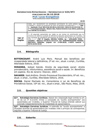 INFORMATIVOS ESTRATÉGICOS – INFORMATIVO Nº 634/STJ
PUBLICADO EM 26.10.2018
Prof. Lucas Evangelinos
- Direito Constitucional e Direito Previdenciário -
18/82
- Direito Constitucional e Direito Previdenciário –
@proflucasevangelinos proflucasevangelinos@gmail.com
idade, que necessitarem de assistência permanente de outra pessoa (grande
invalidez), o direito ao acréscimo de 25% no benefício previdenciário. (...).” (TRF-
2 - Apelação Cível 0012136-69.2014.4.02.5101 (2014.51.01.012136-2) -
1ª Turma Especializada - Relator Des. Federal Antonio Ivan Athié, publicado
no e-DJF2R 11⁄12⁄2017)
TRF 3ª
Região
“(...)O segurado aposentado por idade ou por tempo de contribuição que se
encontra em idêntica condição de deficiência daqueles aposentados por invalidez, e
que necessite de assistência permanente de terceiro tem direito ao acréscimo de
25%. (...).” (TRF 3ª Região, DÉCIMA TURMA, Ap - APELAÇÃO CÍVEL -
2253002 - 0002417-28.2015.4.03.6127, Rel. DESEMBARGADOR FEDERAL
BAPTISTA PEREIRA, julgado em 17⁄04⁄2018, e-DJF3 Judicial 1
DATA:26⁄04⁄2018)
2.4. Bibliografia
BITTENCOURT. André Luiz Moro. Manual dos benefícios por
incapacidade laboral e deficiência, 2ª ed. rev., atual. e ampl., Curitiba,
Alteridade Editora, 2018.
MIRANDA, Jediael Galvão. Direito da seguridade social: direito
previdenciário, infortunística, assistência social e saúde. In: Benefícios
em espécie. Rio de Janeiro: Elsevier, 2007.
SAVARIS, José Antônio. Direito Processual Previdenciário, 6ª ed. rev.,
atual. e ampl., Curitiba, Alteridade Editora, 2016.
ROCHA. Daniel Machado do. Comentários à Lei de Benefícios da
Previdência Social, 16ª ed. rev., atual e ampl., São Paulo, Atlas, 2018.
2.5. Questões objetivas
Q1º. Estratégia Carreiras Jurídicas. Apesar de a disposição legal contida no art.
45 da Lei nº 8.213/91 limitar a concessão do “auxílio acompanhante” aos
aposentados por invalidez, o Superior Tribunal de Justiça entende cabível sua
extensão independentemente da modalidade de aposentadoria.
Q2º. Estratégia Carreiras Jurídicas. A extensão do “auxílio acompanhante” a
situações diversas da aposentadoria por invalidez viola o princípio da contrapartida,
segundo o Superior Tribunal de Justiça.
2.6. Gabarito
 