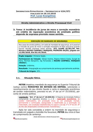 INFORMATIVOS ESTRATÉGICOS – INFORMATIVO Nº 634/STJ
PUBLICADO EM 26.10.2018
Prof. Lucas Evangelinos
- Direito Administrativo e Direito Processual Civil -
20/82
- Direito Administrativo e Direito Processual Civil –
@proflucasevangelinos proflucasevangelinos@gmail.com
Direito Administrativo e Direito Processual Civil
3. Tema: A incidência de juros de mora e correção monetária
em crédito de reparação econômica de anistiado político
depende de expressa previsão nesse sentido.
EXECUÇÃO EM MANDADO DE SEGURANÇA
Nos casos de anistia política, em sede de mandado de segurança, só é possível
a inclusão de juros de mora e correção monetária na fase executiva quando
houver decisão expressa nesse sentido. (STJ, ExeMS 18.782/DF, Rel.
Ministro MAURO CAMPBELL MARQUES, PRIMEIRA SEÇÃO, julgado em
12/09/2018, DJe 03/10/2018)
Órgão Julgador: Primeira Seção.
Participaram da Votação: Sérgio Kukina, Regina Helena Costa, Gurgel de
Faria, Herman Benjamin, Og Fernandes e MAURO CAMPBELL MARQUES
(Relator).
Votação: Unânime.
Resultado: Impugnação ao cumprimento de sentença parcialmente acolhida.
Tribunal de Origem: STJ.
3.1. Situação fática.
PETER impetrou mandado de segurança no Superior Tribunal de
Justiça contra MINISTRO DE ESTADO DA DEFESA, solicitando o
reconhecimento do seu direito líquido e certo à reparação econômica
de caráter indenizatório, prevista no art. 1º da Lei nº 10.559/02, por
conta de anistia política.
Legislação: “Art. 1º da Lei nº 10.559/02. O Regime do Anistiado Político
compreende os seguintes direitos: (...) II - reparação econômica, de
caráter indenizatório, em prestação única ou em prestação mensal,
permanente e continuada, asseguradas a readmissão ou a promoção na
inatividade, nas condições estabelecidas no caput e nos §§ 1º e 5º do art. 8º
do Ato das Disposições Constitucionais Transitórias;”
Após ter sido concedida a ordem no mandado de segurança e
transitado em julgado o Acórdão lhe favorável, PETER deu início à fase
de cumprimento de sentença.
 