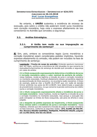 INFORMATIVOS ESTRATÉGICOS – INFORMATIVO Nº 634/STJ
PUBLICADO EM 26.10.2018
Prof. Lucas Evangelinos
- Direito Administrativo e Direito Processual Civil -
21/82
- Direito Administrativo e Direito Processual Civil –
@proflucasevangelinos proflucasevangelinos@gmail.com
No entanto, a UNIÃO sustentou a existência de excesso de
execução, pois sobre o crédito não poderiam incidir juros moratórios
nem correção monetária, haja vista o expresso afastamento de tais
consectários no Acórdão que concedeu a segurança.
3.2. Análise Estratégica.
3.2.1. A União tem razão na sua impugnação ao
cumprimento de sentença?
R: Sim, pois, embora os consectários legais (juros moratórios e
correção monetária) sejam considerados pedidos implícitos, havendo
expresso afastamento ou omissão, não podem ser incluídos na fase de
cumprimento de sentença:
Legislação: [Trecho do corpo do acórdão:] Entendo oportuno mencionar
que, em regra, verifica-se a ocorrência de três situações no que concerne às
execuções/cumprimentos de sentença de decisão que concedeu a segurança
em casos de anistia:
(1) o título exequendo expressamente determina a incidência de juros
e correção monetária sobre o valor nominal da portaria de anistia:
nessa hipótese, revela-se legítima a inclusão de juros e correção monetária
no montante executado. Eventual afastamento desses consectários depende
da descontituição do título executivo, na via própria (ação rescisória). A título
de exemplo, pode-se citar a ExeMS 18.273/DF que, em razão de decisão
liminar proferida nos autos da AR 6.238/DF, teve determinada a suspensão
do procedimento executivo, no que concerne à parcela controversa do crédito
(juros e correção monetária).
(2) o título exequendo expressamente afasta a incidência de juros e
correção monetária: nessa hipótese, revela-se ilegítima a inclusão de juros
e correção monetária no montante executado. Isso porque a execução não
pode extrapolar os limites do título exequendo, sob pena de afronta à coisa
julgada.
(3) a despeito de pedido expresso do impetrante, o título exequendo
ficou omisso sobre a incidência de juros e correção monetária: nessa
hipótese, entendo que não é possível a inclusão de juros e correção monetária
na fase executiva, conforme as seguintes razões. (STJ, ExeMS 18.782/DF,
Rel. Ministro MAURO CAMPBELL MARQUES, PRIMEIRA SEÇÃO, julgado
em 12/09/2018, DJe 03/10/2018)
 