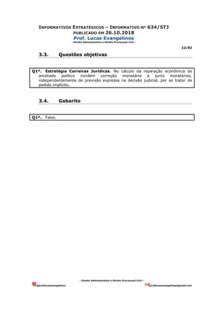 INFORMATIVOS ESTRATÉGICOS – INFORMATIVO Nº 634/STJ
PUBLICADO EM 26.10.2018
Prof. Lucas Evangelinos
- Direito Administrativo e Direito Processual Civil -
22/82
- Direito Administrativo e Direito Processual Civil –
@proflucasevangelinos proflucasevangelinos@gmail.com
3.3. Questões objetivas
Q1º. Estratégia Carreiras Jurídicas. No cálculo da reparação econômica de
anistiado político incidem correção monetária e juros moratórios,
independentemente de previsão expressa na decisão judicial, por se tratar de
pedido implícito.
3.4. Gabarito
Q1º. Falso.
 