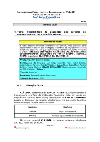 INFORMATIVOS ESTRATÉGICOS – INFORMATIVO Nº 634/STJ
PUBLICADO EM 26.10.2018
Prof. Lucas Evangelinos
- Direito Civil -
23/82
- Direito Civil –
@proflucasevangelinos proflucasevangelinos@gmail.com
Direito Civil
4. Tema: Possibilidade de descontos das parcelas de
empréstimo em conta bancária comum.
RECURSO ESPECIAL
É lícito o desconto em conta-corrente bancária comum, ainda que usada para
recebimento de salário, das prestações de contrato de empréstimo bancário
livremente pactuado, sem que o correntista, posteriormente, tenha revogado
a ordem. (STJ, REsp 1555722/SP, Rel. Ministro LÁZARO GUIMARÃES
(DESEMBARGADOR CONVOCADO DO TRF 5ª REGIÃO), SEGUNDA
SEÇÃO, julgado em 22/08/2018, DJe 25/09/2018)
Órgão Julgador: Segunda Seção.
Participaram da Votação: Luís Felipe Salomão, Maria Isabel Gallotti,
Antonio Carlos Ferreira, Ricardo Villas Bôas Cueva, Marco Buzzi, Marco Aurélio
Bellizze, Moura Ribeiro e LÁZARO GUIMARÃES (Desembargador convocado
do TRF 5ª região) (Relator).
Votação: Unânime.
Resultado: Recurso Especial Desprovido.
Tribunal de Origem: TJSP.
4.1. Situação fática.
CLÁUDIA, correntista do BANCO TRIDENTE, ajuizou demanda
indenizatória em face da instituição financeira, pois, em razão de
empréstimo (mútuo feneratício) inadimplido, o BANCO TRIDENTE
passou a descontar as parcelas diretamente em sua conta bancária
comum em que recebia verbas salariais.
Instância Desfecho
1º Grau Julgou improcedente.
2º Grau Manteve o julgamento improcedente.
No recurso especial, CLÁUDIA, em síntese, sustenta violação ao
art. 833, inciso IV, do NCPC:
 
