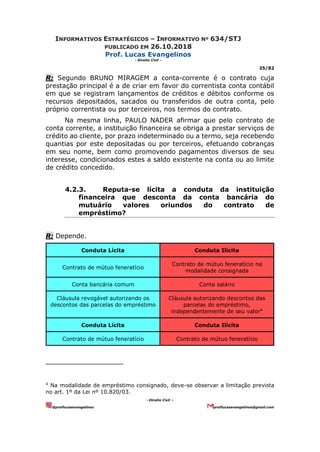 INFORMATIVOS ESTRATÉGICOS – INFORMATIVO Nº 634/STJ
PUBLICADO EM 26.10.2018
Prof. Lucas Evangelinos
- Direito Civil -
25/82
- Direito Civil –
@proflucasevangelinos proflucasevangelinos@gmail.com
R: Segundo BRUNO MIRAGEM a conta-corrente é o contrato cuja
prestação principal é a de criar em favor do correntista conta contábil
em que se registram lançamentos de créditos e débitos conforme os
recursos depositados, sacados ou transferidos de outra conta, pelo
próprio correntista ou por terceiros, nos termos do contrato.
Na mesma linha, PAULO NADER afirmar que pelo contrato de
conta corrente, a instituição financeira se obriga a prestar serviços de
crédito ao cliente, por prazo indeterminado ou a termo, seja recebendo
quantias por este depositadas ou por terceiros, efetuando cobranças
em seu nome, bem como promovendo pagamentos diversos de seu
interesse, condicionados estes a saldo existente na conta ou ao limite
de crédito concedido.
4.2.3. Reputa-se lícita a conduta da instituição
financeira que desconta da conta bancária do
mutuário valores oriundos do contrato de
empréstimo?
R: Depende.
Conduta Lícita Conduta Ilícita
Contrato de mútuo feneratício
Contrato de mútuo feneratício na
modalidade consignada
Conta bancária comum Conta salário
Cláusula revogável autorizando os
descontos das parcelas do empréstimo
Cláusula autorizando descontos das
parcelas do empréstimo,
independentemente de seu valor4
Conduta Lícita Conduta Ilícita
Contrato de mútuo feneratício Contrato de mútuo feneratício
4
Na modalidade de empréstimo consignado, deve-se observar a limitação prevista
no art. 1º da Lei nº 10.820/03.
 
