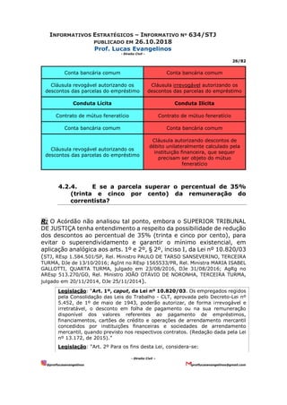 INFORMATIVOS ESTRATÉGICOS – INFORMATIVO Nº 634/STJ
PUBLICADO EM 26.10.2018
Prof. Lucas Evangelinos
- Direito Civil -
26/82
- Direito Civil –
@proflucasevangelinos proflucasevangelinos@gmail.com
Conta bancária comum Conta bancária comum
Cláusula revogável autorizando os
descontos das parcelas do empréstimo
Cláusula irrevogável autorizando os
descontos das parcelas do empréstimo
Conduta Lícita Conduta Ilícita
Contrato de mútuo feneratício Contrato de mútuo feneratício
Conta bancária comum Conta bancária comum
Cláusula revogável autorizando os
descontos das parcelas do empréstimo
Cláusula autorizando descontos de
débito unilateralmente calculado pela
instituição financeira, que sequer
precisam ser objeto do mútuo
feneratício
4.2.4. E se a parcela superar o percentual de 35%
(trinta e cinco por cento) da remuneração do
correntista?
R: O Acórdão não analisou tal ponto, embora o SUPERIOR TRIBUNAL
DE JUSTIÇA tenha entendimento a respeito da possibilidade de redução
dos descontos ao percentual de 35% (trinta e cinco por cento), para
evitar o superendividamento e garantir o mínimo existencial, em
aplicação analógica aos arts. 1º e 2º, § 2º, inciso I, da Lei nº 10.820/03
(STJ, REsp 1.584.501⁄SP, Rel. Ministro PAULO DE TARSO SANSEVERINO, TERCEIRA
TURMA, DJe de 13⁄10⁄2016; AgInt no REsp 1565533/PR, Rel. Ministra MARIA ISABEL
GALLOTTI, QUARTA TURMA, julgado em 23/08/2016, DJe 31/08/2016; AgRg no
AREsp 513.270/GO, Rel. Ministro JOÃO OTÁVIO DE NORONHA, TERCEIRA TURMA,
julgado em 20/11/2014, DJe 25/11/2014).
Legislação: “Art. 1º, caput, da Lei nº 10.820/03. Os empregados regidos
pela Consolidação das Leis do Trabalho - CLT, aprovada pelo Decreto-Lei nº
5.452, de 1º de maio de 1943, poderão autorizar, de forma irrevogável e
irretratável, o desconto em folha de pagamento ou na sua remuneração
disponível dos valores referentes ao pagamento de empréstimos,
financiamentos, cartões de crédito e operações de arrendamento mercantil
concedidos por instituições financeiras e sociedades de arrendamento
mercantil, quando previsto nos respectivos contratos. (Redação dada pela Lei
nº 13.172, de 2015).”
Legislação: “Art. 2º Para os fins desta Lei, considera-se:
 