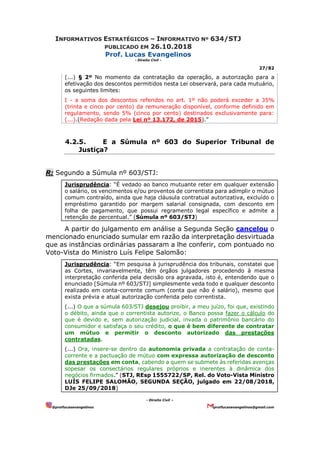 INFORMATIVOS ESTRATÉGICOS – INFORMATIVO Nº 634/STJ
PUBLICADO EM 26.10.2018
Prof. Lucas Evangelinos
- Direito Civil -
27/82
- Direito Civil –
@proflucasevangelinos proflucasevangelinos@gmail.com
(...) § 2º No momento da contratação da operação, a autorização para a
efetivação dos descontos permitidos nesta Lei observará, para cada mutuário,
os seguintes limites:
I - a soma dos descontos referidos no art. 1º não poderá exceder a 35%
(trinta e cinco por cento) da remuneração disponível, conforme definido em
regulamento, sendo 5% (cinco por cento) destinados exclusivamente para:
(...).(Redação dada pela Lei nº 13.172, de 2015).”
4.2.5. E a Súmula nº 603 do Superior Tribunal de
Justiça?
R: Segundo a Súmula nº 603/STJ:
Jurisprudência: “É vedado ao banco mutuante reter em qualquer extensão
o salário, os vencimentos e/ou proventos de correntista para adimplir o mútuo
comum contraído, ainda que haja cláusula contratual autorizativa, excluído o
empréstimo garantido por margem salarial consignada, com desconto em
folha de pagamento, que possui regramento legal específico e admite a
retenção de percentual.” (Súmula nº 603/STJ)
A partir do julgamento em análise a Segunda Seção cancelou o
mencionado enunciado sumular em razão da interpretação desvirtuada
que as instâncias ordinárias passaram a lhe conferir, com pontuado no
Voto-Vista do Ministro Luís Felipe Salomão:
Jurisprudência: “Em pesquisa à jurisprudência dos tribunais, constatei que
as Cortes, invariavelmente, têm órgãos julgadores procedendo à mesma
interpretação conferida pela decisão ora agravada, isto é, entendendo que o
enunciado [Súmula nº 603/STJ] simplesmente veda todo e qualquer desconto
realizado em conta-corrente comum (conta que não é salário), mesmo que
exista prévia e atual autorização conferida pelo correntista.
(...) O que a súmula 603⁄STJ desejou proibir, a meu juízo, foi que, existindo
o débito, ainda que o correntista autorize, o Banco possa fazer o cálculo do
que é devido e, sem autorização judicial, invada o patrimônio bancário do
consumidor e satisfaça o seu crédito, o que é bem diferente de contratar
um mútuo e permitir o desconto autorizado das prestações
contratadas.
(...) Ora, insere-se dentro da autonomia privada a contratação de conta-
corrente e a pactuação de mútuo com expressa autorização de desconto
das prestações em conta, cabendo a quem se submete às referidas avenças
sopesar os consectários regulares próprios e inerentes à dinâmica dos
negócios firmados.” (STJ, REsp 1555722/SP, Rel. do Voto-Vista Ministro
LUÍS FELIPE SALOMÃO, SEGUNDA SEÇÃO, julgado em 22/08/2018,
DJe 25/09/2018)
 