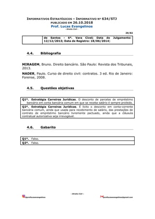 INFORMATIVOS ESTRATÉGICOS – INFORMATIVO Nº 634/STJ
PUBLICADO EM 26.10.2018
Prof. Lucas Evangelinos
- Direito Civil -
29/82
- Direito Civil –
@proflucasevangelinos proflucasevangelinos@gmail.com
de Santos - 6ª. Vara Cível; Data do Julgamento:
12/12/2013; Data de Registro: 18/06/2014)
4.4. Bibliografia
MIRAGEM, Bruno. Direito bancário. São Paulo: Revista dos Tribunais,
2013.
NADER, Paulo. Curso de direito civil: contratos. 3 ed. Rio de Janeiro:
Forense, 2008.
4.5. Questões objetivas
Q1º. Estratégia Carreiras Jurídicas. O desconto de parcelas de empréstimo
bancário em conta bancária comum em que se receba salário é sempre proibido.
Q2º. Estratégia Carreiras Jurídicas. É lícito o desconto em conta-corrente
bancária comum, ainda que usada para recebimento de salário, das prestações de
contrato de empréstimo bancário livremente pactuado, ainda que a cláusula
contratual autorizativa seja irrevogável.
4.6. Gabarito
Q1º. Falso.
Q2º. Falso.
 