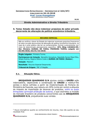 INFORMATIVOS ESTRATÉGICOS – INFORMATIVO Nº 634/STJ
PUBLICADO EM 26.10.2018
Prof. Lucas Evangelinos
- Direito Administrativo e Direito Tributário -
30/82
- Direito Administrativo e Direito Tributário –
@proflucasevangelinos proflucasevangelinos@gmail.com
Direito Administrativo e Direito Tributário
5. Tema: Estado não deve indenizar prejuízos do setor privado
decorrente de alteração de política econômico-tributária.
RECURSO ESPECIAL
Não se verifica o dever do Estado de indenizar eventuais prejuízos financeiros
do setor privado decorrentes da alteração de política econômico-tributária, no
caso de o ente público não ter se comprometido, formal e previamente, por
meio de determinado planejamento específico. (STJ, REsp 1492832/DF,
Rel. Ministro GURGEL DE FARIA, PRIMEIRA TURMA, julgado em
04/09/2018, DJe 01/10/2018)
Órgão Julgador: Primeira Turma.
Participaram da Votação: Benedito Gonçalves, Napoleão Nunes Maia Filho,
Sérgio Kukina, Regina Helena Costa e GURGEL DE FARIA (Relator).
Votação: Maioria5
.
Resultado: Recurso Especial Desprovido.
Tribunal de Origem: TRF 1ª Região.
5.1. Situação fática.
BRIQUEDOS QUADRADO S/A ajuizou contra a UNIÃO ação
indenizatória, objetivando a condenação da UNIÃO a restituir-lhe
perdas e danos sofridas a partir da implementação de Portaria do
Ministério da Fazenda, que reduziu em 20% (vinte por cento) a alíquota
do imposto de importação de dezenas de produtos, entre os quais
brinquedos (principal produção da autora), o que acarretou a invasão
do mercado brasileiro de produtos concorrentes aos da BRIQUEDOS
QUADRADO S/A, prejudicando suas vendas.
5
Houve divergência quanto ao conhecimento do recurso, mas não quanto ao seu
resultado final.
 