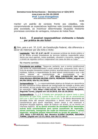 INFORMATIVOS ESTRATÉGICOS – INFORMATIVO Nº 634/STJ
PUBLICADO EM 26.10.2018
Prof. Lucas Evangelinos
- Direito Administrativo e Direito Tributário -
32/82
- Direito Administrativo e Direito Tributário –
@proflucasevangelinos proflucasevangelinos@gmail.com
manter um padrão de conduta frente aos cidadãos, não
comprometendo as expectativas legítimas nela (conduta) depositada
pela sociedade, ao incentivar determinadas situações mediante
promessas concretas de vantagens, inclusive de índole fiscal.
5.2.3. É possível responsabilizar civilmente o Estado
por prática de ato lícito?
R: Sim, pois o art. 37, § 6º, da Constituição Federal, não diferencia o
dever de indenizar por ato lícito e ilícito:
Legislação: “Art. 37, § 6º, da CF. As pessoas jurídicas de direito público e
as de direito privado prestadoras de serviços públicos responderão pelos
danos que seus agentes, nessa qualidade, causarem a terceiros, assegurado
o direito de regresso contra o responsável nos casos de dolo ou culpa.”
No mesmo sentido:
Precedente em análise: “Segue-se, portanto, que a norma constitucional
não exime de responsabilidade o atuar estatal que, conquanto lícito, isto é,
fruto de atuação consoante a ordem jurídica, acarrete danos a terceiros. Nessa
hipótese, todavia, a reparabilidade do dano estará condicionada a que o ato
lesivo ostente as características da anormalidade e da
especificidade/especialidade (...).” (STJ, REsp 1492832/DF, Rel. Voto-
Vista Ministra REGINA HELENA COSTA, PRIMEIRA TURMA, julgado em
04/09/2018, DJe 01/10/2018)
Jurisprudência: “(...) a responsabilidade objetiva do Estado em decorrência
de atos comissivos lícitos depende da configuração de violação a direito pelo
ato estatal, de que resulte dano real, específico e anormal, a justificar o dever
de reparação.” (STJ, REsp 1.590.142/SC, Rel. Min. Herman Benjamin,
Segunda Turma, julgado em 18.10.2016, DJe 25.10.2016)
Jurisprudência: “(...) 2. O Estado tem obrigação de reparar tanto o dano
decorrente de ação lícita, quanto ilícita. O que muda são as características
para que o dano seja tomado como ressarcível. 3. Os danos decorrentes de
atividade ilícita são sempre antijurídicos e devem reunir somente duas
características para serem reparados, serem certos e não eventuais e
atingirem situação legítima, capaz de traduzir um direito, ou ao menos um
interesse legítimo. Já os danos oriundos de atividade lícita demandam
outras duas características para serem suscetíveis de reparação,
serem anormais, inexigíveis em razão do interesse comum, e serem
especiais, atingindo pessoa determinada ou grupo de pessoas. (...).”
(STJ, REsp 1.357.824/RJ, Rel. Ministra ELIANA CALMON, SEGUNDA
TURMA, julgado em 12/11/2013, DJe 20/11/2013).
 