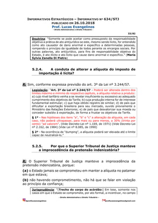 INFORMATIVOS ESTRATÉGICOS – INFORMATIVO Nº 634/STJ
PUBLICADO EM 26.10.2018
Prof. Lucas Evangelinos
- Direito Administrativo e Direito Tributário -
33/82
- Direito Administrativo e Direito Tributário –
@proflucasevangelinos proflucasevangelinos@gmail.com
Doutrina: “Somente se pode aceitar como pressuposto da responsabilidade
objetiva a prática de ato antijurídico se este, mesmo sendo lícito, for entendido
como ato causador de dano anormal e específico a determinadas pessoas,
rompendo o princípio da igualdade de todos perante os encargos sociais. Por
outras palavras, ato antijurídico, para fins de responsabilidade objetiva do
Estado, é ato ilícito e ato lícito que cause dano anormal e específico.” (Maria
Sylvia Zanella Di Pietro)
5.2.4. A conduta de alterar a alíquota do imposto de
importação é lícita?
R: Sim, conforme expressa previsão do art. 3º da Lei nº 3.244/57.
Legislação: “Art. 3º da Lei nº 3.244/57 - Poderá ser alterada dentro dos
limites máximo e mínimo do respectivo capítulo, a alíquota relativa a produto:
a) cujo nível tarifário venha a se revelar insuficiente ou excessivo ao adequado
cumprimento dos objetivos da Tarifa; b) cuja produção interna for de interesse
fundamental estimular; c) que haja obtido registro de similar; d) de país que
dificultar a exportação brasileira para seu mercado, ouvido previamente o
Ministério das Relações Exteriores; e) de país que desvalorizar sua moeda ou
conceder subsídio à exportação, de forma a frustar os objetivos da Tarifa.
§ 1º - Nas hipóteses dos itens "a", "b" e "c" a alteração da alíquota, em cada
caso, não poderá ultrapassar, para mais ou para menos, a 30% (trinta por
cento) "ad valorem". (Vide Decreto-Lei nº 1.169, de 1971) (Vide Decreto-Lei
nº 2.162, de 1984) (Vide Lei nº 8.085, de 1990)
§ 2º - Na ocorrência de "dumping", a alíquota poderá ser elevada até o limite
capaz de neutralizá-lo.”
5.2.5. Por que o Superior Tribunal de Justiça manteve
a improcedência da pretensão indenizatória?
R: O Superior Tribunal de Justiça manteve a improcedência da
pretensão indenizatória, porque:
(a) o Estado jamais se comprometeu em manter a alíquota no patamar
em que estava;
(b) não havendo comprometimento, não há que se falar em violação
ao princípio da confiança;
Jurisprudência: “[Trecho do corpo do acórdão:] Em tese, somente nos
casos em que o Estado se compromete, por ato formal, a incentivar, no campo
 