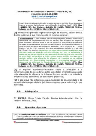 INFORMATIVOS ESTRATÉGICOS – INFORMATIVO Nº 634/STJ
PUBLICADO EM 26.10.2018
Prof. Lucas Evangelinos
- Direito Administrativo e Direito Tributário -
34/82
- Direito Administrativo e Direito Tributário –
@proflucasevangelinos proflucasevangelinos@gmail.com
fiscal, determinado ramo do setor privado, por certo período, é que se poderia
invocar a quebra da confiança na modificação de política fiscal.” (STJ, REsp
1492832/DF, Rel. Ministro GURGEL DE FARIA, PRIMEIRA TURMA,
julgado em 04/09/2018, DJe 01/10/2018)
(c) em razão da previsão legal de alteração da alíquota, sequer existia
direito subjetivo à sua manutenção no mesmo patamar;
Jurisprudência: “Como se sabe, para a configuração do direito à indenização
decorrente da responsabilidade civil do Estado, seja subjetiva ou objetiva,
essa última no caso dos autos, a par de perquirir a existência do ato estatal,
do nexo de causalidade e do dano correspondente, é fundamental identificar
qual o direito subjetivo estaria sendo lesionado, como exigem o art. 159 do
Código Civil de 1916, vigente à época do ajuizamento da ação, e o art. 186
do Código Civil de 2002. Nessa linha, os danos experimentados pela fabricante
não decorreram de violação a direito subjetivo seu, mas da ineficiência, à
época, de seu parque industrial para a competição internacional, não havendo,
de outro lado, obrigação de a União reparar o dano sofrido, uma vez que a
decisão política pela alteração de alíquotas de impostos ou da política
econômica, em determinados momentos, é prerrogativa exclusiva sua,
decorrente da soberania do Estado Democrático de Direito.” (STJ, REsp
1492832/DF, Rel. Ministro GURGEL DE FARIA, PRIMEIRA TURMA,
julgado em 04/09/2018, DJe 01/10/2018)
(d) o impacto econômico-financeiro sobre a produção e a
comercialização de mercadorias pelas sociedades empresárias causado
pela alteração da alíquota de tributos decorre do risco da atividade
próprio da álea econômica de cada ramo produtivo;
(e) o ato lesivo não ostentou as características da anormalidade e da
especificidade/especialidade (atributos exigidos para indenização por
ato lícito).
5.3. Bibliografia
DI PIETRO. Maria Sylvia Zanela. Direito Administrativo. Rio de
Janeiro: Forense, 2016.
5.4. Questões objetivas
Q1º. Estratégia Carreiras Jurídicas. Em razão do princípio da confiança, tem o
Estado o dever de indenizar prejuízos financeiros do setor privado decorrentes da
alteração de política econômico-tributária.
 