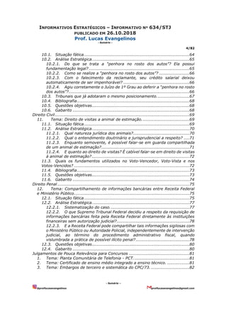 INFORMATIVOS ESTRATÉGICOS – INFORMATIVO Nº 634/STJ
PUBLICADO EM 26.10.2018
Prof. Lucas Evangelinos
- Sumário -
4/82
- Sumário –
@proflucasevangelinos proflucasevangelinos@gmail.com
10.1. Situação fática.............................................................................64
10.2. Análise Estratégica.......................................................................65
10.2.1. Do que se trata a “penhora no rosto dos autos”? Ela possui
fundamentação legal? .........................................................................65
10.2.2. Como se realize a “penhora no rosto dos autos”? ......................66
10.2.3. Com o falecimento da reclamante, seu crédito salarial deixou
automaticamente de ser impenhorável? ................................................66
10.2.4. Agiu corretamente o Juízo de 1º Grau ao deferir a “penhora no rosto
dos autos”?........................................................................................66
10.3. Tribunais que já adotaram o mesmo posicionamento........................67
10.4. Bibliografia..................................................................................68
10.5. Questões objetivas.......................................................................68
10.6. Gabarito .....................................................................................68
Direito Civil..................................................................................................69
11. Tema: Direito de visitas a animal de estimação...................................69
11.1. Situação fática.............................................................................69
11.2. Análise Estratégica.......................................................................70
11.2.1. Qual natureza jurídica dos animais?.........................................70
11.2.2. Qual o entendimento doutrinário e jurisprudencial a respeito? ....71
11.2.3. Enquanto semovente, é possível falar-se em guarda compartilhada
de um animal de estimação?................................................................71
11.2.4. E quanto ao direito de visitas? É cabível falar-se em direito de visitas
à animal de estimação? .......................................................................72
11.3. Quais os fundamentos utilizados no Voto-Vencedor, Voto-Vista e nos
Votos-Vencidos? ....................................................................................72
11.4. Bibliografia..................................................................................73
11.5. Questões objetivas.......................................................................73
11.6. Gabarito .....................................................................................74
Direito Penal ................................................................................................75
12. Tema: Compartilhamento de informações bancárias entre Receita Federal
e Ministério Público....................................................................................75
12.1. Situação fática.............................................................................75
12.2. Análise Estratégica.......................................................................77
12.2.1. Sistematização do caso..........................................................77
12.2.2. O que Supremo Tribunal Federal decidiu a respeito da requisição de
informações bancárias feita pela Receita Federal diretamente às instituições
financeiras sem autorização judicial?.....................................................78
12.2.3. E a Receita Federal pode compartilhar tais informações sigilosas com
o Ministério Público ou Autoridade Policial, independentemente de intervenção
judicial, ao término do procedimento administrativo fiscal, quando
vislumbrada a prática de possível ilícito penal?.......................................78
12.3. Questões objetivas.......................................................................80
12.4. Gabarito .....................................................................................80
Julgamentos de Pouca Relevância para Concursos ............................................81
1. Tema: Planta Comunitária de Telefonia - PCT.........................................81
2. Tema: Certificado de ensino médio integrado a ensino técnico. ................81
3. Tema: Embargos de terceiro e sistemática do CPC/73. ............................82
 