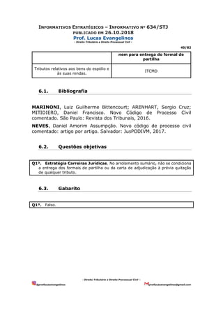 INFORMATIVOS ESTRATÉGICOS – INFORMATIVO Nº 634/STJ
PUBLICADO EM 26.10.2018
Prof. Lucas Evangelinos
- Direito Tributário e Direito Processual Civil -
40/82
- Direito Tributário e Direito Processual Civil –
@proflucasevangelinos proflucasevangelinos@gmail.com
nem para entrega do formal de
partilha
Tributos relativos aos bens do espólio e
às suas rendas.
ITCMD
6.1. Bibliografia
MARINONI, Luiz Guilherme Bittencourt; ARENHART, Sergio Cruz;
MITIDIERO, Daniel Francisco. Novo Código de Processo Civil
comentado. São Paulo: Revista dos Tribunais, 2016.
NEVES, Daniel Amorim Assumpção. Novo código de processo civil
comentado: artigo por artigo. Salvador: JusPODIVM, 2017.
6.2. Questões objetivas
Q1º. Estratégia Carreiras Jurídicas. No arrolamento sumário, não se condiciona
a entrega dos formais de partilha ou da carta de adjudicação à prévia quitação
de qualquer tributo.
6.3. Gabarito
Q1º. Falso.
 