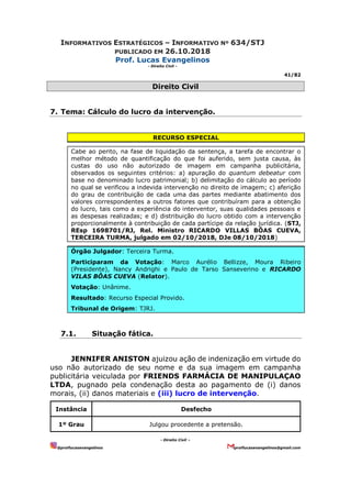 INFORMATIVOS ESTRATÉGICOS – INFORMATIVO Nº 634/STJ
PUBLICADO EM 26.10.2018
Prof. Lucas Evangelinos
- Direito Civil -
41/82
- Direito Civil –
@proflucasevangelinos proflucasevangelinos@gmail.com
Direito Civil
7. Tema: Cálculo do lucro da intervenção.
RECURSO ESPECIAL
Cabe ao perito, na fase de liquidação da sentença, a tarefa de encontrar o
melhor método de quantificação do que foi auferido, sem justa causa, às
custas do uso não autorizado de imagem em campanha publicitária,
observados os seguintes critérios: a) apuração do quantum debeatur com
base no denominado lucro patrimonial; b) delimitação do cálculo ao período
no qual se verificou a indevida intervenção no direito de imagem; c) aferição
do grau de contribuição de cada uma das partes mediante abatimento dos
valores correspondentes a outros fatores que contribuíram para a obtenção
do lucro, tais como a experiência do interventor, suas qualidades pessoais e
as despesas realizadas; e d) distribuição do lucro obtido com a intervenção
proporcionalmente à contribuição de cada partícipe da relação jurídica. (STJ,
REsp 1698701/RJ, Rel. Ministro RICARDO VILLAS BÔAS CUEVA,
TERCEIRA TURMA, julgado em 02/10/2018, DJe 08/10/2018)
Órgão Julgador: Terceira Turma.
Participaram da Votação: Marco Aurélio Bellizze, Moura Ribeiro
(Presidente), Nancy Andrighi e Paulo de Tarso Sanseverino e RICARDO
VILAS BÔAS CUEVA (Relator).
Votação: Unânime.
Resultado: Recurso Especial Provido.
Tribunal de Origem: TJRJ.
7.1. Situação fática.
JENNIFER ANISTON ajuizou ação de indenização em virtude do
uso não autorizado de seu nome e da sua imagem em campanha
publicitária veiculada por FRIENDS FARMÁCIA DE MANIPULAÇAO
LTDA, pugnado pela condenação desta ao pagamento de (i) danos
morais, (ii) danos materiais e (iii) lucro de intervenção.
Instância Desfecho
1º Grau Julgou procedente a pretensão.
 
