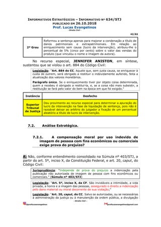 INFORMATIVOS ESTRATÉGICOS – INFORMATIVO Nº 634/STJ
PUBLICADO EM 26.10.2018
Prof. Lucas Evangelinos
- Direito Civil -
42/82
- Direito Civil –
@proflucasevangelinos proflucasevangelinos@gmail.com
2º Grau
Reformou a sentença apenas para majorar a condenação a título de
danos patrimoniais e extrapatrimoniais. Em relação ao
enriquecimento sem causa (lucro da intervenção), atribuiu-lhe o
percentual de 5% (cinco por cento) sobre o valor das vendas do
produto (que vinculou o nome e imagem da autora).
No recurso especial, JENNIFER ANISTON, em síntese,
sustentou que se violou o art. 884 do Código Civil:
Legislação: “Art. 884 do CC. Aquele que, sem justa causa, se enriquecer à
custa de outrem, será obrigado a restituir o indevidamente auferido, feita a
atualização dos valores monetários.
Parágrafo único. Se o enriquecimento tiver por objeto coisa determinada,
quem a recebeu é obrigado a restituí-la, e, se a coisa não mais subsistir, a
restituição se fará pelo valor do bem na época em que foi exigido.”
Instância Desfecho
Superior
Tribunal
de Justiça
Deu provimento ao recurso especial para determinar a apuração do
lucro da intervenção na fase de liquidação de sentença, pois não é
razoável deixar ao arbítrio do julgador a fixação de um percentual
aleatório a título de lucro da intervenção.
7.2. Análise Estratégica.
7.2.1. A compensação moral por uso indevido de
imagem de pessoa com fins econômicos ou comerciais
exige prova do prejuízo?
R: Não, conforme entendimento consolidado na Súmula nº 403/STJ, a
partir do art. 5º, inciso X, da Constituição Federal, e art. 20, caput, do
Código Civil:
Jurisprudência: “Independe de prova do prejuízo a indenização pela
publicação não autorizada de imagem de pessoa com fins econômicos ou
comerciais.” (Súmula nº 403/STJ)
Legislação: “Art. 5º, inciso X, da CF. São invioláveis a intimidade, a vida
privada, a honra e a imagem das pessoas, assegurado o direito a indenização
pelo dano material ou moral decorrente de sua violação;”
Legislação: “Art. 20, caput, do CC. Salvo se autorizadas, ou se necessárias
à administração da justiça ou à manutenção da ordem pública, a divulgação
 