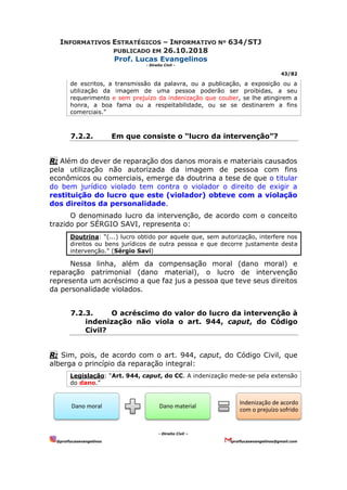 INFORMATIVOS ESTRATÉGICOS – INFORMATIVO Nº 634/STJ
PUBLICADO EM 26.10.2018
Prof. Lucas Evangelinos
- Direito Civil -
43/82
- Direito Civil –
@proflucasevangelinos proflucasevangelinos@gmail.com
de escritos, a transmissão da palavra, ou a publicação, a exposição ou a
utilização da imagem de uma pessoa poderão ser proibidas, a seu
requerimento e sem prejuízo da indenização que couber, se lhe atingirem a
honra, a boa fama ou a respeitabilidade, ou se se destinarem a fins
comerciais.”
7.2.2. Em que consiste o “lucro da intervenção”?
R: Além do dever de reparação dos danos morais e materiais causados
pela utilização não autorizada da imagem de pessoa com fins
econômicos ou comerciais, emerge da doutrina a tese de que o titular
do bem jurídico violado tem contra o violador o direito de exigir a
restituição do lucro que este (violador) obteve com a violação
dos direitos da personalidade.
O denominado lucro da intervenção, de acordo com o conceito
trazido por SÉRGIO SAVI, representa o:
Doutrina: “(...) lucro obtido por aquele que, sem autorização, interfere nos
direitos ou bens jurídicos de outra pessoa e que decorre justamente desta
intervenção.” (Sérgio Savi)
Nessa linha, além da compensação moral (dano moral) e
reparação patrimonial (dano material), o lucro de intervenção
representa um acréscimo a que faz jus a pessoa que teve seus direitos
da personalidade violados.
7.2.3. O acréscimo do valor do lucro da intervenção à
indenização não viola o art. 944, caput, do Código
Civil?
R: Sim, pois, de acordo com o art. 944, caput, do Código Civil, que
alberga o princípio da reparação integral:
Legislação: “Art. 944, caput, do CC. A indenização mede-se pela extensão
do dano.”
Dano moral Dano material
Indenização de acordo
com o prejuízo sofrido
 