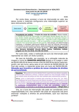 INFORMATIVOS ESTRATÉGICOS – INFORMATIVO Nº 634/STJ
PUBLICADO EM 26.10.2018
Prof. Lucas Evangelinos
- Direito Civil -
44/82
- Direito Civil –
@proflucasevangelinos proflucasevangelinos@gmail.com
Por conta disso, acrescer o lucro de intervenção ao valor dos
danos morais e materiais configuraria uma indenização superior ao
dano efetivamente sofrido.
Precedente em análise: “[Trecho do corpo do acórdão:] Nessa medida,
a inclusão do lucro da intervenção na indenização devida àquele que tem o
seu direito violado aparenta conflitar com o princípio da reparação integral e
com o disposto no art. 944 do Código Civil – segundo o qual a indenização se
mede pela extensão do dano –, não se mostrando a responsabilidade civil o
instituto mais apropriado para lhe dar guarida. Isso porque, em determinadas
hipóteses, a vantagem patrimonial obtida por meio da indevida intervenção
em direitos ou bens jurídicos alheios, objeto do pedido de restituição, superará
o próprio prejuízo sofrido pelo titular do direito.” (STJ, REsp 1698701/RJ,
Rel. Ministro RICARDO VILLAS BÔAS CUEVA, TERCEIRA TURMA,
julgado em 02/10/2018, DJe 08/10/2018)
Por outro lado, vedar a restituição do lucro da intervenção pode
representar ao violar um ilícito lucrativo.
No caso do Acórdão, por exemplo, se a utilização indevida da
imagem e nome de JENNIFER ANISTON obrigou a ré a pagar o valor
de R$100.000,00 de danos morais e R$150.000,00 de danos materiais;
porém, por seu turno, gerou para ré um retorno de R$500.000,00. No
final das contas, a requerida ainda teve um lucro de R$250.000,00.
Situação que incentiva a prática de novas violações de direitos
da personalidade.
Doutrina: “Já quando os lucros obtidos forem superiores aos danos causados,
mesmo após indenizar a vítima, o ofensor estará em uma situação melhor do
que estava antes da prática do ato não tutelado pelo ordenamento jurídico.
Afinal, como a indenização é medida pela extensão do dano (CC, art. 944),
nas hipóteses de lucros superiores aos danos causados, o saldo positivo entre
lucros obtidos e prejuízo indenizado permanecerá em definitivo no patrimônio
do interventor. Tal situação poderia servir de estímulo para a violação
a institutos fundamentais para a vida em sociedade, como a
propriedade, o contrato e os direitos da personalidade.” (Sérgio Savi)
Ora, se o lucro da intervenção não pode ser considerado como
responsabilidade civil, mas também não pode ser esquecido sob pena
estimular violações a direitos da personalidade, qual sua natureza
jurídica?
Dano moral Dano material
Lucro de
Intervençao
Indenização
supera o
prejuízo sofrito
 