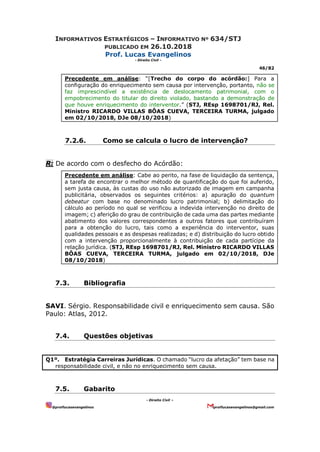 INFORMATIVOS ESTRATÉGICOS – INFORMATIVO Nº 634/STJ
PUBLICADO EM 26.10.2018
Prof. Lucas Evangelinos
- Direito Civil -
46/82
- Direito Civil –
@proflucasevangelinos proflucasevangelinos@gmail.com
Precedente em análise: “[Trecho do corpo do acórdão:] Para a
configuração do enriquecimento sem causa por intervenção, portanto, não se
faz imprescindível a existência de deslocamento patrimonial, com o
empobrecimento do titular do direito violado, bastando a demonstração de
que houve enriquecimento do interventor.” (STJ, REsp 1698701/RJ, Rel.
Ministro RICARDO VILLAS BÔAS CUEVA, TERCEIRA TURMA, julgado
em 02/10/2018, DJe 08/10/2018)
7.2.6. Como se calcula o lucro de intervenção?
R: De acordo com o desfecho do Acórdão:
Precedente em análise: Cabe ao perito, na fase de liquidação da sentença,
a tarefa de encontrar o melhor método de quantificação do que foi auferido,
sem justa causa, às custas do uso não autorizado de imagem em campanha
publicitária, observados os seguintes critérios: a) apuração do quantum
debeatur com base no denominado lucro patrimonial; b) delimitação do
cálculo ao período no qual se verificou a indevida intervenção no direito de
imagem; c) aferição do grau de contribuição de cada uma das partes mediante
abatimento dos valores correspondentes a outros fatores que contribuíram
para a obtenção do lucro, tais como a experiência do interventor, suas
qualidades pessoais e as despesas realizadas; e d) distribuição do lucro obtido
com a intervenção proporcionalmente à contribuição de cada partícipe da
relação jurídica. (STJ, REsp 1698701/RJ, Rel. Ministro RICARDO VILLAS
BÔAS CUEVA, TERCEIRA TURMA, julgado em 02/10/2018, DJe
08/10/2018)
7.3. Bibliografia
SAVI. Sérgio. Responsabilidade civil e enriquecimento sem causa. São
Paulo: Atlas, 2012.
7.4. Questões objetivas
Q1º. Estratégia Carreiras Jurídicas. O chamado “lucro da afetação” tem base na
responsabilidade civil, e não no enriquecimento sem causa.
7.5. Gabarito
 