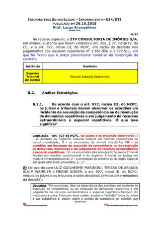 INFORMATIVOS ESTRATÉGICOS – INFORMATIVO Nº 634/STJ
PUBLICADO EM 26.10.2018
Prof. Lucas Evangelinos
- Direito Civil -
49/82
- Direito Civil –
@proflucasevangelinos proflucasevangelinos@gmail.com
No recurso especial, a ZTV CONSULTORIA DE IMÓVIES S/A,
em síntese, sustenta que foram violados o art. 206, § 3º, inciso IV, do
CC, e o art. 927, inciso III, do NCPC, em razão do decidido nos
julgamentos dos recursos repetitivos nº 1.551.956 e 1.599.511, em
que foi fixado que o prazo prescricional conta-se da celebração do
contrato.
Instância Desfecho
Superior
Tribunal
de Justiça
Recurso Especial Desprovido.
8.2. Análise Estratégica.
8.2.1. De acordo com o art. 927, inciso III, do NCPC,
os juízes e tribunais devem observar os acórdãos em
incidente de assunção de competência ou de resolução
de demandas repetitivas e em julgamento de recursos
extraordinário e especial repetitivos. O que isso
significa?
Legislação: “Art. 927 do NCPC. Os juízes e os tribunais observarão: I
- as decisões do Supremo Tribunal Federal em controle concentrado de
constitucionalidade; II - os enunciados de súmula vinculante; III - os
acórdãos em incidente de assunção de competência ou de resolução
de demandas repetitivas e em julgamento de recursos extraordinário
e especial repetitivos; IV - os enunciados das súmulas do Supremo Tribunal
Federal em matéria constitucional e do Superior Tribunal de Justiça em
matéria infraconstitucional; V - a orientação do plenário ou do órgão especial
aos quais estiverem vinculados. (....)”
R: De acordo com LUIZ GUILHERME MARINONI, TERESA DE ARRUDA
ALVIM WAMBIER e FREDIE DIDIER, o art. 927, inciso III, do NCPC,
vincula os juízes e os tribunais a ratio decidendi (efeitos determinantes
da decisão):
Doutrina: “Por outro lado, falar na observância dos acórdãos em incidente de
assunção de competência ou de resolução de demandas repetitivas e em
julgamento de recursos extraordinários e especial repetitivos também diz
muito pouca coisa. E isso por duas razões: a palavra "acórdão" nada diz sobre
a sua substância e, assim, sobre a porção da substância do acórdão que
 