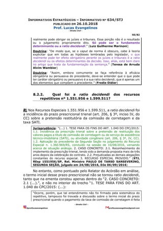 INFORMATIVOS ESTRATÉGICOS – INFORMATIVO Nº 634/STJ
PUBLICADO EM 26.10.2018
Prof. Lucas Evangelinos
- Direito Civil -
50/82
- Direito Civil –
@proflucasevangelinos proflucasevangelinos@gmail.com
realmente pode obrigar os juízes e tribunais. Essa porção não é o resultado
ou o julgamento propriamente dito. Só pode ser o fundamento
determinante ou a ratio decidendi.” (Luiz Guilherme Marinoni)
Doutrina: “De modo que, se o caput da norma é obscuro, cabe à teoria
explicitar que em todas as hipóteses lembradas pelo legislador, o que
realmente pode ter efeito obrigatório perante os juízes e tribunais é a ratio
decidendi ou os efeitos determinantes da decisão. Isso, aliás, está bem claro
no artigo que trata da fundamentação da sentença.” (Teresa de Arruda
Alvim Wambier)
Doutrina: “Assim, embora comumente se faça referência à eficácia
obrigatória ou persuasiva do precedente, deve-se entender que o que pode
ter caráter obrigatório ou persuasivo é a sua ratio decidendi, que é apenas um
dos elementos que compõem o precedente.” (Fredie Didier)
8.2.2. Qual foi a ratio decidendi dos recursos
repetitivos nº 1.551.956 e 1.599.511?
R: Nos Recursos Especiais 1.551.956 e 1.599.511, a ratio decidendi foi
a incidência do prazo prescricional trienal (art. 206, § 3º, inciso IV, do
CC) sobre a pretensão restitutória da comissão de corretagem e da
taxa SATI.
Jurisprudência: “(...) 1. TESE PARA OS FINS DO ART. 1.040 DO CPC/2015:
1.1. Incidência da prescrição trienal sobre a pretensão de restituição dos
valores pagos a título de comissão de corretagem ou de serviço de assistência
técnico-imobiliária (SATI), ou atividade congênere (art. 206, § 3º, IV, CC).
1.2. Aplicação do precedente da Segunda Seção no julgamento do Recurso
Especial n. 1.360.969/RS, concluído na sessão de 10/08/2016, versando
acerca de situação análoga. 2. CASO CONCRETO: 2.1. Reconhecimento do
implemento da prescrição trienal, tendo sido a demanda proposta mais de três
anos depois da celebração do contrato. 2.2. Prejudicadas as demais alegações
constantes do recurso especial. 3. RECURSO ESPECIAL PROVIDO.” (STJ,
REsp 1551956/SP, Rel. Ministro PAULO DE TARSO SANSEVERINO,
SEGUNDA SEÇÃO, julgado em 24/08/2016, DJe 06/09/2016)
No entanto, como pontuado pelo Relator do Acórdão em análise,
o termo inicial desse prazo prescricional não se tornou ratio decidendi,
tanto que na ementa constou apenas dentro do “2. CASO CONCRETO:
2.1 (...).”, e não no interior do trecho “1. TESE PARA FINS DO ART.
1.040 do CPC/2015: (...):
“Ocorre, porém, que tal entendimento não foi firmado pela sistemática do
repetitivo, tampouco foi travada a discussão sobre o termo inicial do prazo
prescricional quando o pagamento da taxa de comissão de corretagem é feita
 