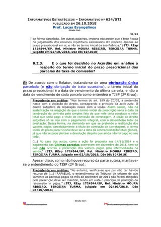 INFORMATIVOS ESTRATÉGICOS – INFORMATIVO Nº 634/STJ
PUBLICADO EM 26.10.2018
Prof. Lucas Evangelinos
- Direito Civil -
51/82
- Direito Civil –
@proflucasevangelinos proflucasevangelinos@gmail.com
de forma parcelada. Em outras palavras, importa esclarecer que a tese fixada
no julgamento dos recursos repetitivos assinalados diz respeito apenas ao
prazo prescricional em si, e não ao termo inicial da sua fluência.” (STJ, REsp
1724544/SP, Rel. Ministro MOURA RIBEIRO, TERCEIRA TURMA,
julgado em 02/10/2018, DJe 08/10/2018)
8.2.3. E o que foi decidido no Acórdão em análise a
respeito do termo inicial do prazo prescricional das
parcelas da taxa de comissão?
R: De acordo com o Relator, tratando-se de uma obrigação única
parcelada (e não obrigação de trato sucessivo), o termo inicial do
prazo prescricional é a data de vencimento da última parcela, e não a
data de vencimento de cada parcela como entendeu o TJSP (2º Grau):
Precedente em análise: “Nos termos do art. 189 do CC/02, a pretensão
nasce com a violação do direito, consagrando o princípio da actio nata. O
direito subjetivo da reparação nasce com a lesão. Assim sendo, não há
sustentação na alegação de que o termo inicial da prescrição seria a data da
celebração do contrato pelo simples fato de que nele teria constado o valor
total que seria pago a título de comissão de corretagem. A lesão ao direito
subjetivo só se deu com o pagamento integral, com o desembolso total da
prestação. Dessa forma, na demanda em que se pretende a restituição dos
valores pagos parceladamente a título de comissão de corretagem, o termo
inicial do prazo prescricional deve ser a data da contraprestação total (global),
já que não se pode pleitear a devolução daquilo que ainda não foi pago no seu
todo.
(...) No caso dos autos, como a ação foi proposta aos 14/11/2014 e o
pagamento das últimas parcelas ocorreram em dezembro de 2011, tem-se
que não ocorreu a prescrição dos valores pagos pela intermediação na
venda.” (STJ, REsp 1724544/SP, Rel. Ministro MOURA RIBEIRO,
TERCEIRA TURMA, julgado em 02/10/2018, DJe 08/10/2018)
Apesar disso, como não houve recurso da parte autora, manteve-
se o entendimento do TJSP (2º Grau):
Precedente em análise: “No entanto, verifica-se que por não ter havido
recurso de (...) [RAFAELA], o entendimento do Tribunal de origem de que
somente as parcelas pagas no mês de dezembro de 2011 não foram atingidas
pela prescrição deve ser mantido, tendo em vista o princípio da proibição da
reformatio in pejus.” (STJ, REsp 1724544/SP, Rel. Ministro MOURA
RIBEIRO, TERCEIRA TURMA, julgado em 02/10/2018, DJe
08/10/2018)
 