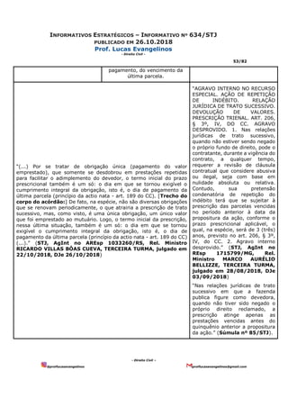 INFORMATIVOS ESTRATÉGICOS – INFORMATIVO Nº 634/STJ
PUBLICADO EM 26.10.2018
Prof. Lucas Evangelinos
- Direito Civil -
53/82
- Direito Civil –
@proflucasevangelinos proflucasevangelinos@gmail.com
pagamento, do vencimento da
última parcela.
“(...) Por se tratar de obrigação única (pagamento do valor
emprestado), que somente se desdobrou em prestações repetidas
para facilitar o adimplemento do devedor, o termo inicial do prazo
prescricional também é um só: o dia em que se tornou exigível o
cumprimento integral da obrigação, isto é, o dia de pagamento da
última parcela (princípio da actio nata - art. 189 do CC). [Trecho do
corpo do acórdão:] De fato, na espécie, não são diversas obrigações
que se renovam periodicamente, o que atrairia a prescrição de trato
sucessivo, mas, como visto, é uma única obrigação, um único valor
que foi emprestado ao mutuário. Logo, o termo inicial da prescrição,
nessa última situação, também é um só: o dia em que se tornou
exigível o cumprimento integral da obrigação, isto é, o dia de
pagamento da última parcela (princípio da actio nata - art. 189 do CC)
(...).” (STJ, AgInt no AREsp 1033260/RS, Rel. Ministro
RICARDO VILLAS BÔAS CUEVA, TERCEIRA TURMA, julgado em
22/10/2018, DJe 26/10/2018)
“AGRAVO INTERNO NO RECURSO
ESPECIAL. AÇÃO DE REPETIÇÃO
DE INDÉBITO. RELAÇÃO
JURÍDICA DE TRATO SUCESSIVO.
DEVOLUÇÃO DE VALORES.
PRESCRIÇÃO TRIENAL. ART. 206,
§ 3º, IV, DO CC. AGRAVO
DESPROVIDO. 1. Nas relações
jurídicas de trato sucessivo,
quando não estiver sendo negado
o próprio fundo de direito, pode o
contratante, durante a vigência do
contrato, a qualquer tempo,
requerer a revisão de cláusula
contratual que considere abusiva
ou ilegal, seja com base em
nulidade absoluta ou relativa.
Contudo, sua pretensão
condenatória de repetição do
indébito terá que se sujeitar à
prescrição das parcelas vencidas
no período anterior à data da
propositura da ação, conforme o
prazo prescricional aplicável, o
qual, na espécie, será de 3 (três)
anos, previsto no art. 206, § 3º,
IV, do CC. 2. Agravo interno
desprovido.” (STJ, AgInt no
REsp 1715799/MG, Rel.
Ministro MARCO AURÉLIO
BELLIZZE, TERCEIRA TURMA,
julgado em 28/08/2018, DJe
03/09/2018)
“Nas relações jurídicas de trato
sucessivo em que a fazenda
publica figure como devedora,
quando não tiver sido negado o
próprio direito reclamado, a
prescrição atinge apenas as
prestações vencidas antes do
quinquênio anterior a propositura
da ação.” (Súmula nº 85/STJ).
 