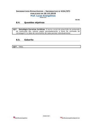 INFORMATIVOS ESTRATÉGICOS – INFORMATIVO Nº 634/STJ
PUBLICADO EM 26.10.2018
Prof. Lucas Evangelinos
- Direito Civil -
55/82
- Direito Civil –
@proflucasevangelinos proflucasevangelinos@gmail.com
8.4. Questões objetivas
Q1º. Estratégia Carreiras Jurídicas. O termo inicial da prescrição da pretensão
de restituição dos valores pagos parceladamente a título de comissão de
corretagem é a data de vencimento de cada parcela individualmente.
8.5. Gabarito
Q1º. Falso.
 