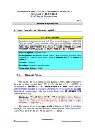 INFORMATIVOS ESTRATÉGICOS – INFORMATIVO Nº 634/STJ
PUBLICADO EM 26.10.2018
Prof. Lucas Evangelinos
- Direito Empresarial -
56/82
- Direito Empresarial –
@proflucasevangelinos proflucasevangelinos@gmail.com
Direito Empresarial
9. Tema: Conceito de “bem de capital”.
RECURSO ESPECIAL
Para efeito de aplicação do final do § 3º do artigo 49 da Lei n. 11.101/2005,
“bem de capital” é o bem corpóreo (móvel ou imóvel) utilizado no processo
produtivo da empresa recuperanda e que não seja perecível nem consumível.
(STJ, REsp 1758746/GO, Rel. Ministro MARCO AURÉLIO BELLIZZE,
TERCEIRA TURMA, julgado em 25/09/2018, DJe 01/10/2018)
Órgão Julgador: Terceira Turma.
Participaram da Votação: Moura Ribeiro, Nancy Andrighi, Paulo de Tarso
Sanseverino, Ricardo Villas Bôas Cueva e MARCO AURÉLIO BELLIZZE
(Relator).
Votação: Unânime.
Resultado: Recurso Especial Provido.
Tribunal de Origem: TJGO.
9.1. Situação fática.
No curso de sua recuperação judicial, mais especificamente
durante o stay period (art. 6º, § 4º, da Lei nº 11.101/05), a
recuperanda COMÉRCIO DE INFORMÁTICA LTADA teve valores,
anteriormente cedidos à instituição financeira em contrato de cessão
fiduciária, bloqueados pela instituição financeira IT BANCO S/A
(credor fiduciário).
Legislação: “Art. 18 da Lei nº 9.514/97. O contrato de cessão fiduciária
em garantia opera a transferência ao credor da titularidade dos créditos
cedidos, até a liquidação da dívida garantida, e conterá, além de outros
elementos, os seguintes: (...).”
Por conta disso, a recuperanda solicitou ao Juízo a imediata
liberação dos valores, atribuindo-lhes a qualidade de “bens de capital”
(parte final do § 3º do art. 49 da Lei nº 11.101/05).
 
