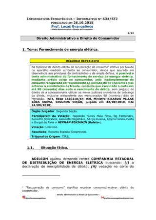 INFORMATIVOS ESTRATÉGICOS – INFORMATIVO Nº 634/STJ
PUBLICADO EM 26.10.2018
Prof. Lucas Evangelinos
- Direito Administrativo e Direito do Consumidor -
6/82
- Direito Administrativo e Direito do Consumidor –
@proflucasevangelinos proflucasevangelinos@gmail.com
Direito Administrativo e Direito do Consumidor
1. Tema: Fornecimento de energia elétrica.
RECURSO REPETITIVO
Na hipótese de débito estrito de recuperação de consumo1
efetivo por fraude
no aparelho medidor atribuída ao consumidor, desde que apurado em
observância aos princípios do contraditório e da ampla defesa, é possível o
corte administrativo do fornecimento do serviço de energia elétrica,
mediante prévio aviso ao consumidor, pelo inadimplemento do
consumo recuperado correspondente ao período de 90 (noventa) dias
anterior à constatação da fraude, contanto que executado o corte em
até 90 (noventa) dias após o vencimento do débito, sem prejuízo do
direito de a concessionária utilizar os meios judiciais ordinários de cobrança
da dívida, inclusive antecedente aos mencionados 90 (noventa) dias de
retroação. (STJ, REsp 1680318/SP, Rel. Ministro RICARDO VILLAS
BÔAS CUEVA, SEGUNDA SEÇÃO, julgado em 22/08/2018, DJe
24/08/2018)
Órgão Julgador: Segunda Seção.
Participaram da Votação: Napoleão Nunes Maia Filho, Og Fernandes,
Benedito Gonçalves, Assusete Magalhães, Sérgio Kukina, Regina Helena Costa
e Gurgel de Faria e HERMAN BENJAMIN (Relator).
Votação: Unânime.
Resultado: Recurso Especial Desprovido.
Tribunal de Origem: TJRS.
1.1. Situação fática.
ADILSON ajuizou demanda contra COMPANHIA ESTADUAL
DE DISTRIBUIÇÃO DE ENERGIA ELÉTRICA buscando: (i) a
declaração de inexigibilidade de débito; (ii) vedação no corte do
1
“Recuperação de consumo” significa recobrar consumo/recobrar débito do
consumidor.
 
