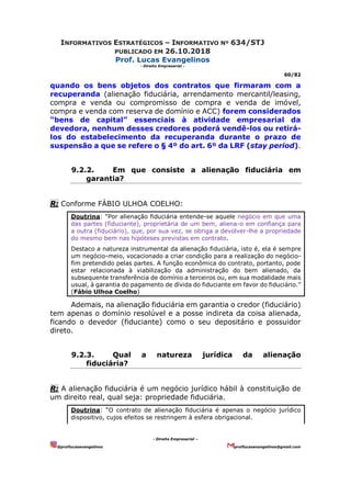 INFORMATIVOS ESTRATÉGICOS – INFORMATIVO Nº 634/STJ
PUBLICADO EM 26.10.2018
Prof. Lucas Evangelinos
- Direito Empresarial -
60/82
- Direito Empresarial –
@proflucasevangelinos proflucasevangelinos@gmail.com
quando os bens objetos dos contratos que firmaram com a
recuperanda (alienação fiduciária, arrendamento mercantil/leasing,
compra e venda ou compromisso de compra e venda de imóvel,
compra e venda com reserva de domínio e ACC) forem considerados
“bens de capital” essenciais à atividade empresarial da
devedora, nenhum desses credores poderá vendê-los ou retirá-
los do estabelecimento da recuperanda durante o prazo de
suspensão a que se refere o § 4º do art. 6º da LRF (stay period).
9.2.2. Em que consiste a alienação fiduciária em
garantia?
R: Conforme FÁBIO ULHOA COELHO:
Doutrina: “Por alienação fiduciária entende-se aquele negócio em que uma
das partes (fiduciante), proprietária de um bem, aliena-o em confiança para
a outra (fiduciário), que, por sua vez, se obriga a devolver-lhe a propriedade
do mesmo bem nas hipóteses previstas em contrato.
Destaco a natureza instrumental da alienação fiduciária, isto é, ela é sempre
um negócio-meio, vocacionado a criar condição para a realização do negócio-
fim pretendido pelas partes. A função econômica do contrato, portanto, pode
estar relacionada à viabilização da administração do bem alienado, da
subsequente transferência de domínio a terceiros ou, em sua modalidade mais
usual, à garantia do pagamento de dívida do fiduciante em favor do fiduciário.”
(Fábio Ulhoa Coelho)
Ademais, na alienação fiduciária em garantia o credor (fiduciário)
tem apenas o domínio resolúvel e a posse indireta da coisa alienada,
ficando o devedor (fiduciante) como o seu depositário e possuidor
direto.
9.2.3. Qual a natureza jurídica da alienação
fiduciária?
R: A alienação fiduciária é um negócio jurídico hábil à constituição de
um direito real, qual seja: propriedade fiduciária.
Doutrina: “O contrato de alienação fiduciária é apenas o negócio jurídico
dispositivo, cujos efeitos se restringem à esfera obrigacional.
 
