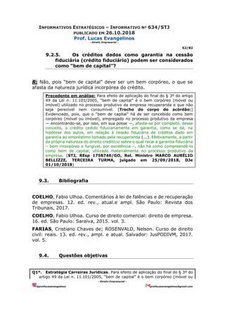 INFORMATIVOS ESTRATÉGICOS – INFORMATIVO Nº 634/STJ
PUBLICADO EM 26.10.2018
Prof. Lucas Evangelinos
- Direito Empresarial -
62/82
- Direito Empresarial –
@proflucasevangelinos proflucasevangelinos@gmail.com
9.2.5. Os créditos dados como garantia na cessão
fiduciária (crédito fiduciário) podem ser considerados
como “bem de capital”?
R: Não, pois “bem de capital” deve ser um bem corpóreo, o que se
afasta da natureza jurídica incorpórea do crédito.
Precedente em análise: Para efeito de aplicação do final do § 3º do artigo
49 da Lei n. 11.101/2005, “bem de capital” é o bem corpóreo (móvel ou
imóvel) utilizado no processo produtivo da empresa recuperanda e que não
seja perecível nem consumível. [Trecho do corpo do acórdão:]
Evidenciado, pois, que o “bem de capital” há de ser concebido como bem
corpóreo (móvel ou imóvel), empregado no processo produtivo da empresa
— encontrando-se, por isso, em sua posse —, afasta-se por completo, desse
conceito, o crédito cedido fiduciariamente em garantia, como se dá, na
hipótese dos autos, em relação à cessão fiduciária de créditos dado em
garantia ao empréstimo tomado pela recuperanda (...). Efetivamente, a partir
da própria natureza do direito creditício sobre o qual recai a garantia fiduciária
– bem incorpóreo e fungível, por excelência –, não há como compreendê-lo
como bem de capital, utilizado materialmente no processo produtivo da
empresa. (STJ, REsp 1758746/GO, Rel. Ministro MARCO AURÉLIO
BELLIZZE, TERCEIRA TURMA, julgado em 25/09/2018, DJe
01/10/2018)
9.3. Bibliografia
COELHO, Fabio Ulhoa. Comentários à lei de falências e de recuperação
de empresas. 12. ed. rev., atual.e ampl. São Paulo: Revista dos
Tribunais, 2017.
COELHO, Fabio Ulhoa. Curso de direito comercial: direito de empresa.
16. ed. São Paulo: Saraiva, 2015. vol. 3.
FARIAS, Cristiano Chaves de; ROSENVALD, Nelson. Curso de direito
civil: reais. 13. ed. rev., ampl. e atual. Salvador: JusPODIVM, 2017.
vol. 5.
9.4. Questões objetivas
Q1º. Estratégia Carreiras Jurídicas. Para efeito de aplicação do final do § 3º do
artigo 49 da Lei n. 11.101/2005, “bem de capital” é o bem corpóreo (móvel ou
 