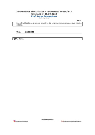 INFORMATIVOS ESTRATÉGICOS – INFORMATIVO Nº 634/STJ
PUBLICADO EM 26.10.2018
Prof. Lucas Evangelinos
- Direito Empresarial -
63/82
- Direito Empresarial –
@proflucasevangelinos proflucasevangelinos@gmail.com
imóvel) utilizado no processo produtivo da empresa recuperanda, o que inclui o
crédito.
9.5. Gabarito
Q1º. Falso.
 