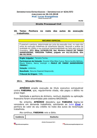 INFORMATIVOS ESTRATÉGICOS – INFORMATIVO Nº 634/STJ
PUBLICADO EM 26.10.2018
Prof. Lucas Evangelinos
- Direito Processual Civil -
64/82
- Direito Processual Civil –
@proflucasevangelinos proflucasevangelinos@gmail.com
Direito Processual Civil
10. Tema: Penhora no rosto dos autos de execução
trabalhista.
RECURSO ESPECIAL
É possível a penhora, determinada por juízo da execução cível, no rosto dos
autos de execução trabalhista de reclamante falecido, devendo a análise da
qualidade do crédito e sua eventual impenhorabilidade ser feita pelo juízo do
inventário. (STJ, REsp 1678209/PR, Rel. Ministro PAULO DE TARSO
SANSEVERINO, TERCEIRA TURMA, julgado em 02/10/2018, DJe
08/10/2018)
Órgão Julgador: Terceira Turma.
Participaram da Votação: Ricardo Villas Bôas Cueva, Marco Aurélio Bellizze,
Moura Ribeiro, Nancy Andrighi e PAULO DE TARSO SANSEVERINO
(Relator).
Votação: Unânime.
Resultado: Recurso Especial Desprovido.
Tribunal de Origem: TJPR.
10.1. Situação fática.
AFRÂNIO propôs execução de título executivo extrajudicial
contra FABIANA, que, regularmente citada, não pagou o débito no
prazo legal.
Solicitada a penhora de dinheiro, nenhum depósito ou aplicação
financeira foram encontradas pelo sistema BACENJUD.
No entanto, AFRÂNIO descobriu que FABIANA logrou-se
vencedora em demanda trabalhista, solicitando ao Juízo Cível a
penhora do valor do seu crédito no rosto dos autos da reclamação
trabalhista.
Ato contínuo, FABIANA veio a óbito.
Instância Desfecho
 