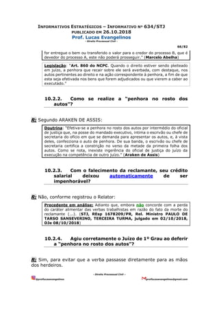 INFORMATIVOS ESTRATÉGICOS – INFORMATIVO Nº 634/STJ
PUBLICADO EM 26.10.2018
Prof. Lucas Evangelinos
- Direito Processual Civil -
66/82
- Direito Processual Civil –
@proflucasevangelinos proflucasevangelinos@gmail.com
for entregue o bem ou transferido o valor para o credor do processo B, que é
devedor do processo A, este não poderá prosseguir.” (Marcelo Abelha)
Legislação: “Art. 860 do NCPC. Quando o direito estiver sendo pleiteado
em juízo, a penhora que recair sobre ele será averbada, com destaque, nos
autos pertinentes ao direito e na ação correspondente à penhora, a fim de que
esta seja efetivada nos bens que forem adjudicados ou que vierem a caber ao
executado.”
10.2.2. Como se realize a “penhora no rosto dos
autos”?
R: Segundo ARAKEN DE ASSIS:
Doutrina: “Efetiva-se a penhora no rosto dos autos por intermédio do oficial
de justiça que, na posse do mandado executivo, intima o escrivão ou chefe de
secretaria do ofício em que se demanda para apresentar os autos, e, à vista
deles, confecciona o auto de penhora. De sua banda, o escrivão ou chefe de
secretaria certifica a constrição no verso da metade da primeira folha dos
autos. Como se nota, inexiste ingerência do oficial de justiça do juízo da
execução na competência de outro juízo.” (Araken de Assis)
10.2.3. Com o falecimento da reclamante, seu crédito
salarial deixou automaticamente de ser
impenhorável?
R: Não, conforme registrou o Relator:
Precedente em análise: Adianto que, embora não concorde com a perda
do caráter alimentar das verbas trabalhistas em razão do fato da morte do
reclamante (...). (STJ, REsp 1678209/PR, Rel. Ministro PAULO DE
TARSO SANSEVERINO, TERCEIRA TURMA, julgado em 02/10/2018,
DJe 08/10/2018)
10.2.4. Agiu corretamente o Juízo de 1º Grau ao deferir
a “penhora no rosto dos autos”?
R: Sim, para evitar que a verba passasse diretamente para as mãos
dos herdeiros.
 
