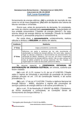 INFORMATIVOS ESTRATÉGICOS – INFORMATIVO Nº 634/STJ
PUBLICADO EM 26.10.2018
Prof. Lucas Evangelinos
- Direito Administrativo e Direito do Consumidor -
7/82
- Direito Administrativo e Direito do Consumidor –
@proflucasevangelinos proflucasevangelinos@gmail.com
fornecimento de energia elétrica; (iii) a proibição de inscrição de seu
nome no rol de maus pagadores; (iv) além de depósito dos valores de
faturas vencidas e vincendas.
Ocorre que, antes do ajuizamento da demanda, foi constatada,
por meio de vistoria realizada pela concessionária, irregularidade em
sua unidade consumidora (“medidor de energia elétrica”). Ou seja,
ocorreu desvio de energia elétrica na instalação (“fraude no medidor
de consumo”), provocando prejuízos à concessionária.
Por conta disso, a concessionária, unilateralmente, realizou
cálculos e atribuiu a ADILSON um débito em aberto.
Instância Desfecho
1º Grau Julgou procedente a pretensão.
2º Grau
Reformou em parte a sentença por ter sido reconhecida a
adulteração no medido de energia elétrica. Por outro lado, reputou
ilegal os cálculos unilaterais e discricionários da concessionária na
atribuição do débito. Destacou, por sua vez, ser lícita a suspensão
do fornecimento de energia elétrica; porém, não no caso, porque se
trata de débito pretérito de serviço essencial. Por fim, impediu a
negativação em razão da discussão judicial do débito.
No recurso especial, a COMPANHIA ESTADUAL DE
DISTRIBUIÇÃO DE ENERGIA ELÉTRICA, em síntese, sustenta que
foram violados:
(a) o art. 6º, § 3º, incisos I e II, da Lei nº 8.987⁄95 (“Dispõe
sobre o regime de concessão e permissão da prestação de serviços
públicos previsto no art. 175 da Constituição Federal, e dá outras
providências.”);
(b) o art. 17 da Lei nº 9.427/96 (“Institui a Agência Nacional de
Energia Elétrica - ANEEL, disciplina o regime das concessões de
serviços públicos de energia elétrica e dá outras providências.”);
(c) e o art. 73 da Resolução nº 456/002
da ANEEL (“Estabelece,
de forma atualizada e consolidada, as Condições Gerais de
Fornecimento de Energia Elétrica.”).
2
Revogada pela Resolução nº 414/10 da ANEEL.
 