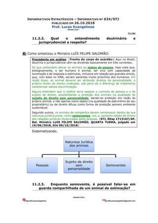 INFORMATIVOS ESTRATÉGICOS – INFORMATIVO Nº 634/STJ
PUBLICADO EM 26.10.2018
Prof. Lucas Evangelinos
- Direito Civil -
71/82
- Direito Civil –
@proflucasevangelinos proflucasevangelinos@gmail.com
11.2.2. Qual o entendimento doutrinário e
jurisprudencial a respeito?
R: Como sintetizou o Ministro LUÍS FELIPE SALOMÃO:
Precedente em análise: [Trecho do corpo do acórdão:] Aqui no Brasil,
doutrina e jurisprudência vêm-se dividindo basicamente em três correntes.
Os que pretendem elevar os animais ao status de pessoa, haja vista que,
biologicamente, o ser humano é animal, ser vivo com capacidade de
locomação e de resposta a estímulos, inclusive em relação aos grandes símios,
que, com base no DNA, seriam parentes muito próximos dos humanos. Em
razão disso, ao animal deveria ser atribuído direitos da personalidade, o
próprio titular do direito vindicado, sob pena de a diferença de tratamento
caracterizar odiosa discriminação.
Alguns entendem que o melhor seria separar o conceito de pessoa e o de
sujeito de direito, possibilitando a proteção dos animais na qualidade de
sujeito de direito sem personalidade, dando-se proteção em razão do
próprio animal, e não apenas como objeto (na qualidade de patrimônio do seu
proprietário) ou de direito difuso como forma de proteção aomeio ambiente
sustentável.
Segundo outros, os animais de companhia devem remanescer dentro de sua
natureza jurídica posta, como semoventes, res, e, portanto objeto de direito
das relações jurídicas titularizadas pelas pessoas. (STJ, REsp 1713167/SP,
Rel. Ministro LUIS FELIPE SALOMÃO, QUARTA TURMA, julgado em
19/06/2018, DJe 09/10/2018)
Sistematizando.
11.2.3. Enquanto semovente, é possível falar-se em
guarda compartilhada de um animal de estimação?
Natureza Jurídica
dos animais
Pessoas
Sujeito de direito
sem
personalidade
Semoventes
 