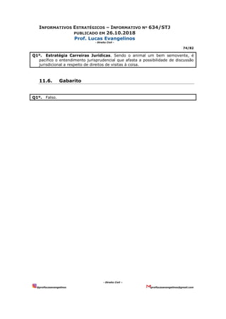 INFORMATIVOS ESTRATÉGICOS – INFORMATIVO Nº 634/STJ
PUBLICADO EM 26.10.2018
Prof. Lucas Evangelinos
- Direito Civil -
74/82
- Direito Civil –
@proflucasevangelinos proflucasevangelinos@gmail.com
Q1º. Estratégia Carreiras Jurídicas. Sendo o animal um bem semovente, é
pacífico o entendimento jurisprudencial que afasta a possibilidade de discussão
jurisdicional a respeito de direitos de visitas à coisa.
11.6. Gabarito
Q1º. Falso.
 