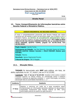 INFORMATIVOS ESTRATÉGICOS – INFORMATIVO Nº 634/STJ
PUBLICADO EM 26.10.2018
Prof. Lucas Evangelinos
- Direito Penal -
75/82
- Direito Penal –
@proflucasevangelinos proflucasevangelinos@gmail.com
Direito Penal
12. Tema: Compartilhamento de informações bancárias entre
Receita Federal e Ministério Público.
AGRAVO REGIMENTAL NO RECURSO ESPECIAL
É lícito o compartilhamento promovido pela Receita Federal dos dados
bancários por ela obtidos a partir de permissivo legal, com a Polícia e com o
Ministério Público, ao término do procedimento administrativo fiscal,
quando verificada a prática, em tese, de infração penal. (STJ, AgRg no REsp
1601127/SP, Rel. Ministro RIBEIRO DANTAS, Rel. p/ Acórdão Ministro
FELIX FISCHER, QUINTA TURMA, julgado em 20/09/2018, DJe
26/09/2018)
Órgão Julgador: Quinta Turma.
Participaram da Votação: Joel Ilan Paciornik, Reynaldo Soares da Fonseca,
RIBEIRO DANTAS (Relator Vencido) e FELIX FISCHER (Relator para
Acórdão).
Votação: Maioria.
Resultado: Agravo Regimental Provido.
Tribunal de Origem: TRF 3ª Região.
12.1. Situação fática.
THIAGO foi denunciado pelo MPF pela prática, em tese, do
delito capitulado no art. 1º, inciso I, da Lei nº 8.137/90:
Legislação: “Art. 1° da Lei nº 8.137/90. Constitui crime contra a ordem
tributária suprimir ou reduzir tributo, ou contribuição social e qualquer
acessório, mediante as seguintes condutas: I - omitir informação, ou prestar
declaração falsa às autoridades fazendárias; (...).”
Instância Desfecho
1º Grau
Rejeitou a denúncia em razão de a peça acusatória estar
fundamentada em informações bancárias sigilosas do denunciado,
repassadas diretamente pela Receita Federal ao MPF, sem
autorização judicial de quebra de sigilo bancário.
 